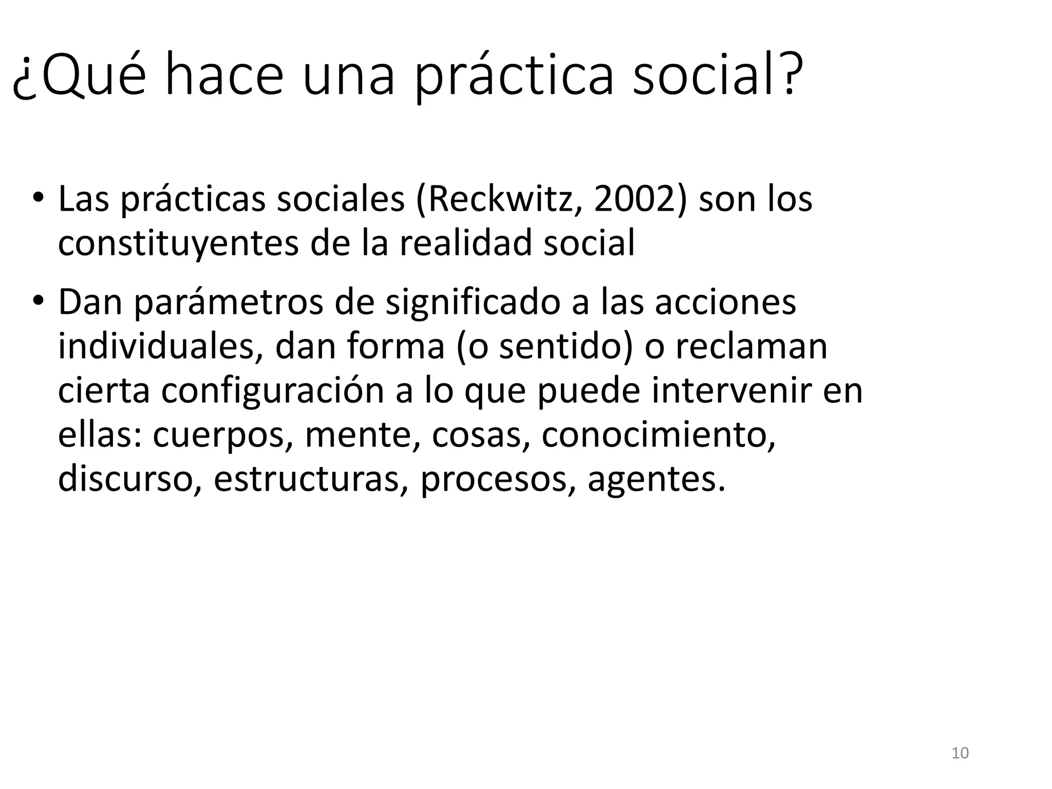 ¿Qué hace una práctica social?
• Las prácticas sociales (Reckwitz, 2002) son los
constituyentes de la realidad social
• Dan parámetros de significado a las acciones
individuales, dan forma (o sentido) o reclaman
cierta configuración a lo que puede intervenir en
ellas: cuerpos, mente, cosas, conocimiento,
discurso, estructuras, procesos, agentes.
10
 