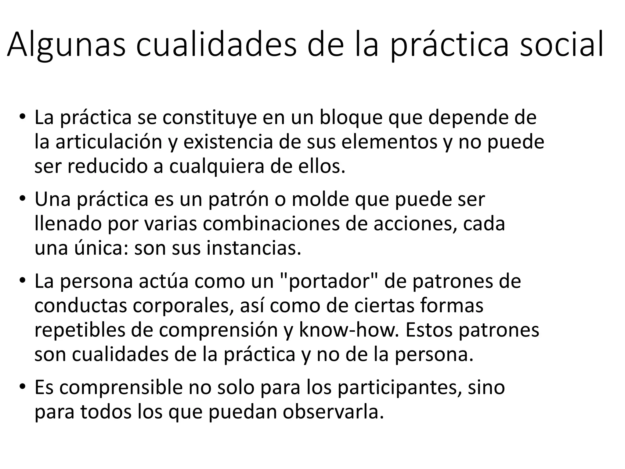Algunas cualidades de la práctica social
• La práctica se constituye en un bloque que depende de
la articulación y existencia de sus elementos y no puede
ser reducido a cualquiera de ellos.
• Una práctica es un patrón o molde que puede ser
llenado por varias combinaciones de acciones, cada
una única: son sus instancias.
• La persona actúa como un "portador" de patrones de
conductas corporales, así como de ciertas formas
repetibles de comprensión y know-how. Estos patrones
son cualidades de la práctica y no de la persona.
• Es comprensible no solo para los participantes, sino
para todos los que puedan observarla.
 