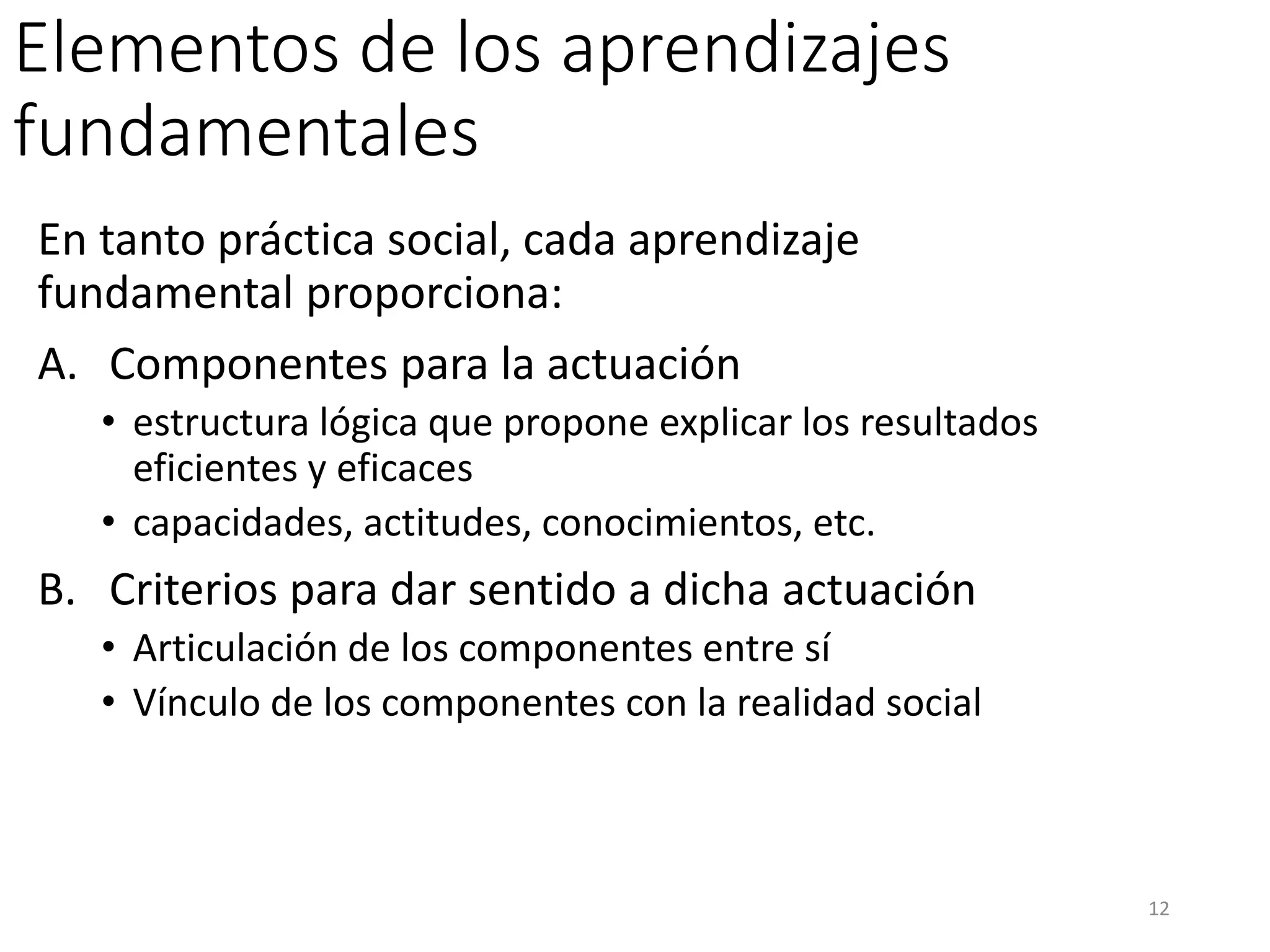 Elementos de los aprendizajes
fundamentales
En tanto práctica social, cada aprendizaje
fundamental proporciona:
A. Componentes para la actuación
• estructura lógica que propone explicar los resultados
eficientes y eficaces
• capacidades, actitudes, conocimientos, etc.
B. Criterios para dar sentido a dicha actuación
• Articulación de los componentes entre sí
• Vínculo de los componentes con la realidad social
12
 