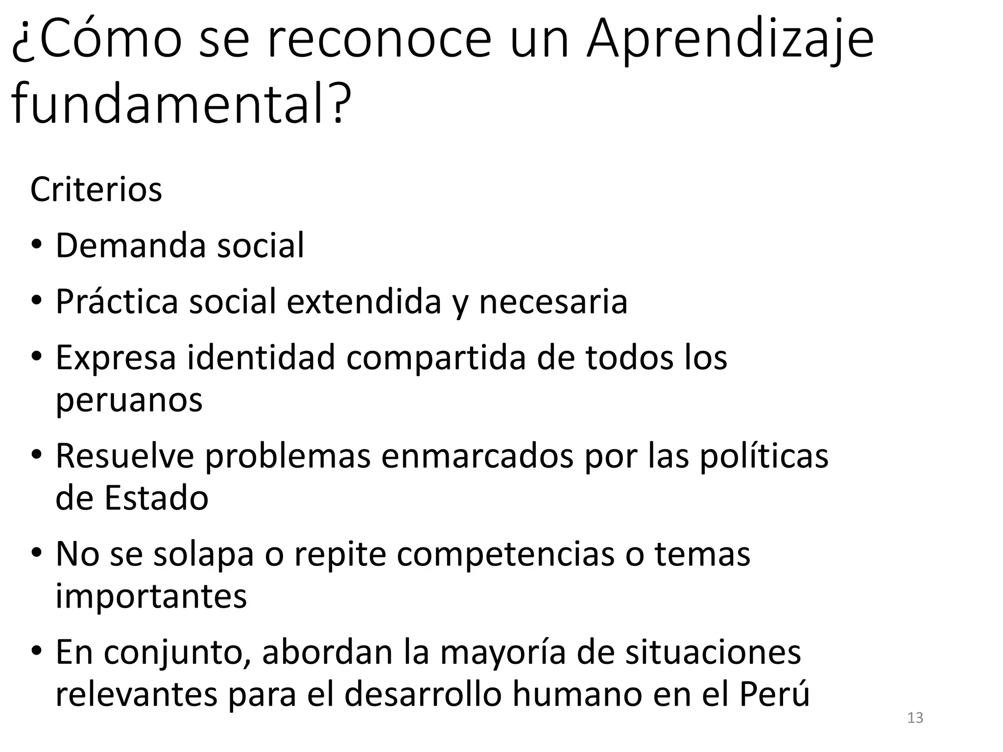 ¿Cómo se reconoce un Aprendizaje
fundamental?
Criterios
• Demanda social
• Práctica social extendida y necesaria
• Expresa identidad compartida de todos los
peruanos
• Resuelve problemas enmarcados por las políticas
de Estado
• No se solapa o repite competencias o temas
importantes
• En conjunto, abordan la mayoría de situaciones
relevantes para el desarrollo humano en el Perú 13
 