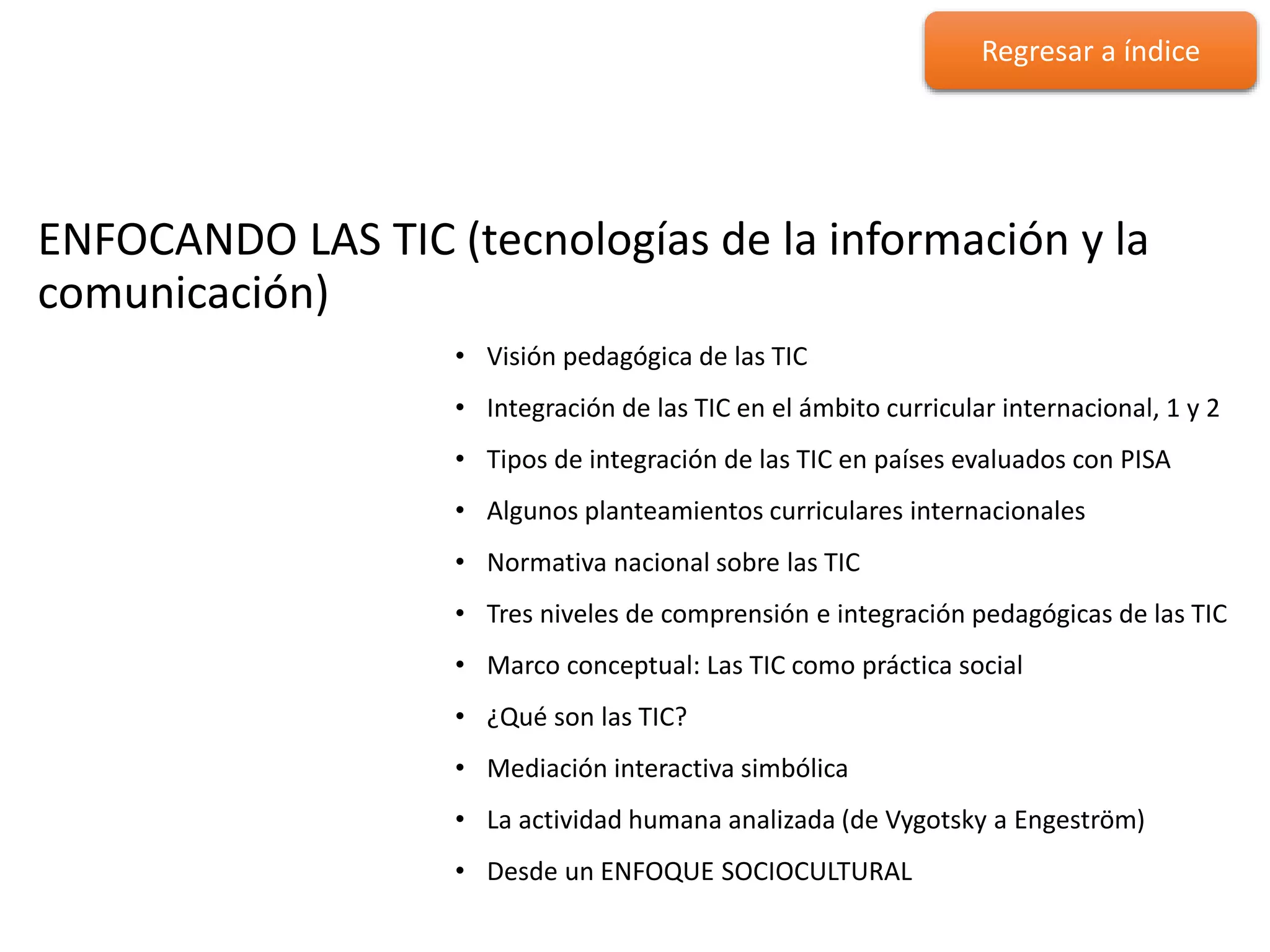 ENFOCANDO LAS TIC
ENFOCANDO LAS TIC (tecnologías de la información y la
comunicación)
• Visión pedagógica de las TIC
• Integración de las TIC en el ámbito curricular internacional, 1 y 2
• Tipos de integración de las TIC en países evaluados con PISA
• Algunos planteamientos curriculares internacionales
• Normativa nacional sobre las TIC
• Tres niveles de comprensión e integración pedagógicas de las TIC
• Marco conceptual: Las TIC como práctica social
• ¿Qué son las TIC?
• Mediación interactiva simbólica
• La actividad humana analizada (de Vygotsky a Engeström)
• Desde un ENFOQUE SOCIOCULTURAL
Regresar a índice
 