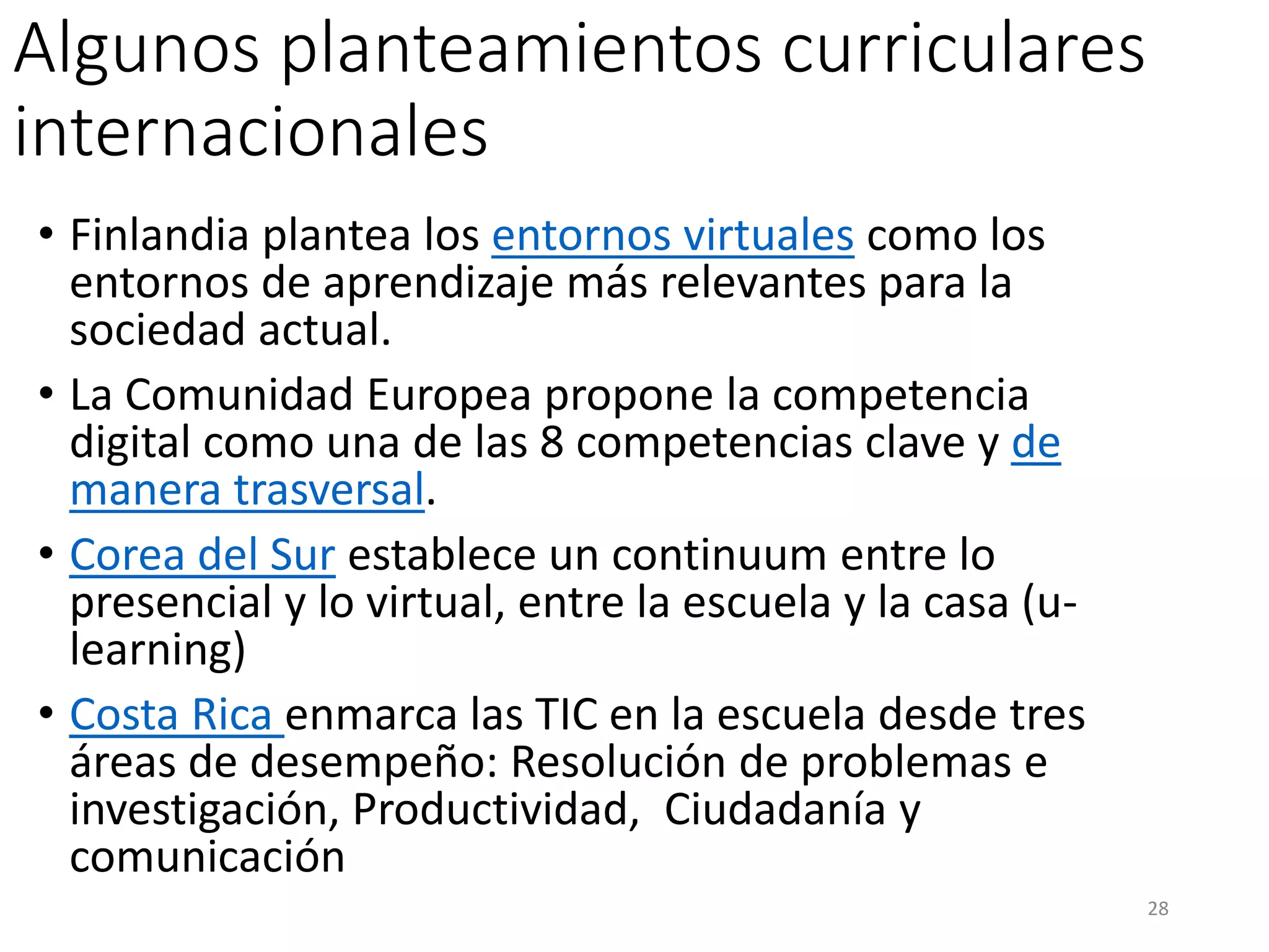Algunos planteamientos curriculares
internacionales
• Finlandia plantea los entornos virtuales como los
entornos de aprendizaje más relevantes para la
sociedad actual.
• La Comunidad Europea propone la competencia
digital como una de las 8 competencias clave y de
manera trasversal.
• Corea del Sur establece un continuum entre lo
presencial y lo virtual, entre la escuela y la casa (u-
learning)
• Costa Rica enmarca las TIC en la escuela desde tres
áreas de desempeño: Resolución de problemas e
investigación, Productividad, Ciudadanía y
comunicación
28
 