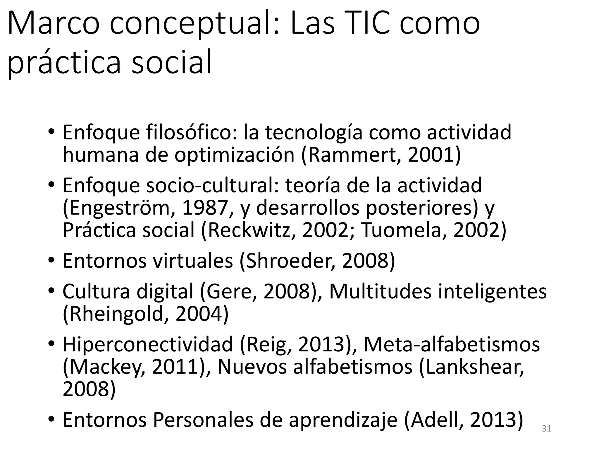 Marco conceptual: Las TIC como
práctica social
• Enfoque filosófico: la tecnología como actividad
humana de optimización (Rammert, 2001)
• Enfoque socio-cultural: teoría de la actividad
(Engeström, 1987, y desarrollos posteriores) y
Práctica social (Reckwitz, 2002; Tuomela, 2002)
• Entornos virtuales (Shroeder, 2008)
• Cultura digital (Gere, 2008), Multitudes inteligentes
(Rheingold, 2004)
• Hiperconectividad (Reig, 2013), Meta-alfabetismos
(Mackey, 2011), Nuevos alfabetismos (Lankshear,
2008)
• Entornos Personales de aprendizaje (Adell, 2013) 31
 