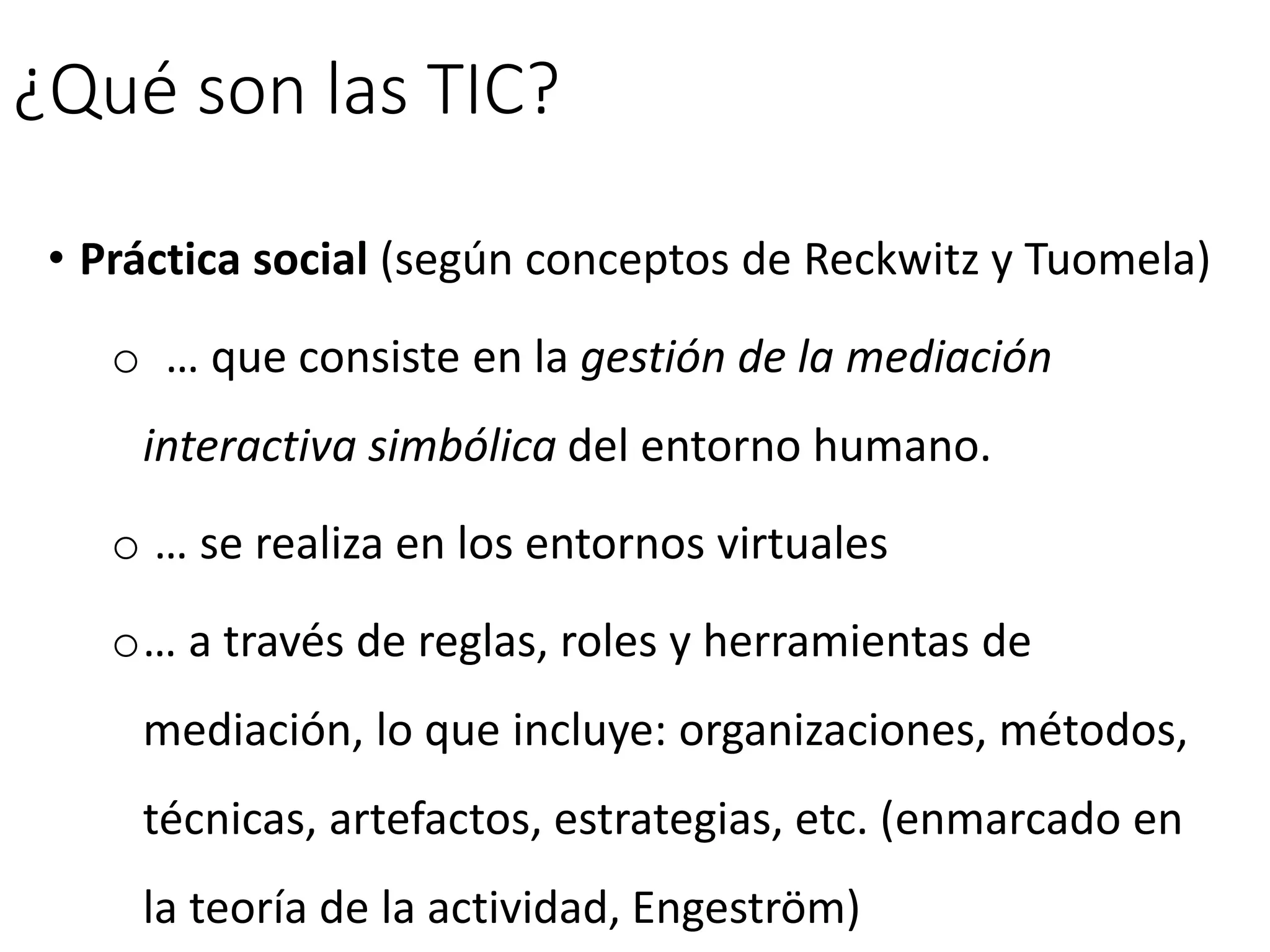 ¿Qué son las TIC?
• Práctica social (según conceptos de Reckwitz y Tuomela)
o … que consiste en la gestión de la mediación
interactiva simbólica del entorno humano.
o … se realiza en los entornos virtuales
o… a través de reglas, roles y herramientas de
mediación, lo que incluye: organizaciones, métodos,
técnicas, artefactos, estrategias, etc. (enmarcado en
la teoría de la actividad, Engeström)
 