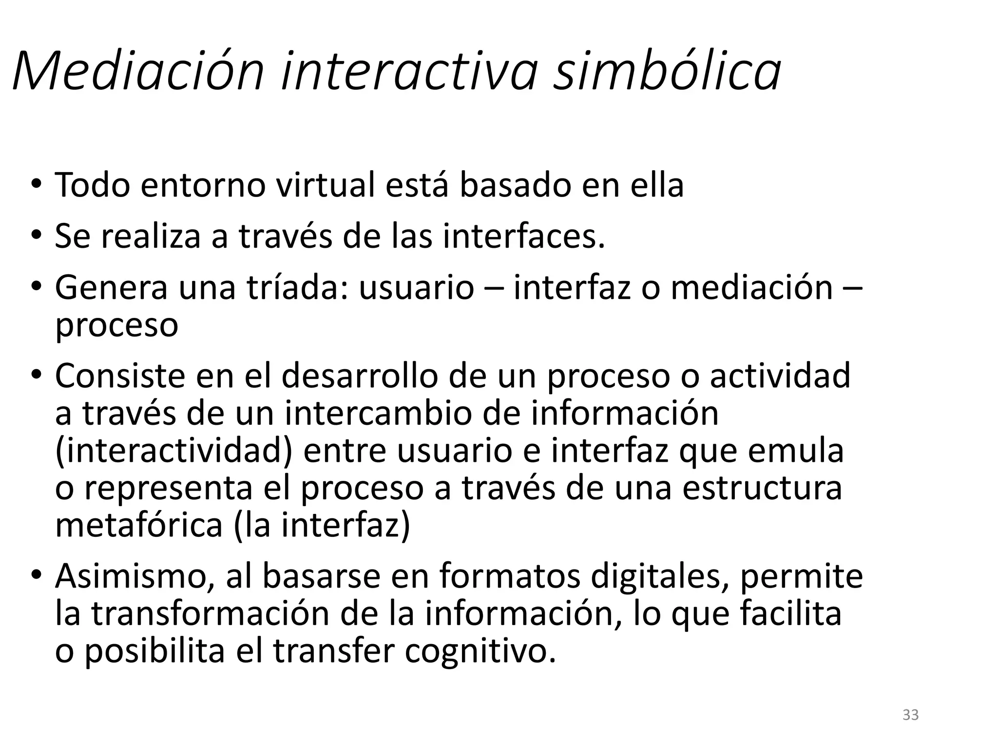 Mediación interactiva simbólica
• Todo entorno virtual está basado en ella
• Se realiza a través de las interfaces.
• Genera una tríada: usuario – interfaz o mediación –
proceso
• Consiste en el desarrollo de un proceso o actividad
a través de un intercambio de información
(interactividad) entre usuario e interfaz que emula
o representa el proceso a través de una estructura
metafórica (la interfaz)
• Asimismo, al basarse en formatos digitales, permite
la transformación de la información, lo que facilita
o posibilita el transfer cognitivo.
33
 