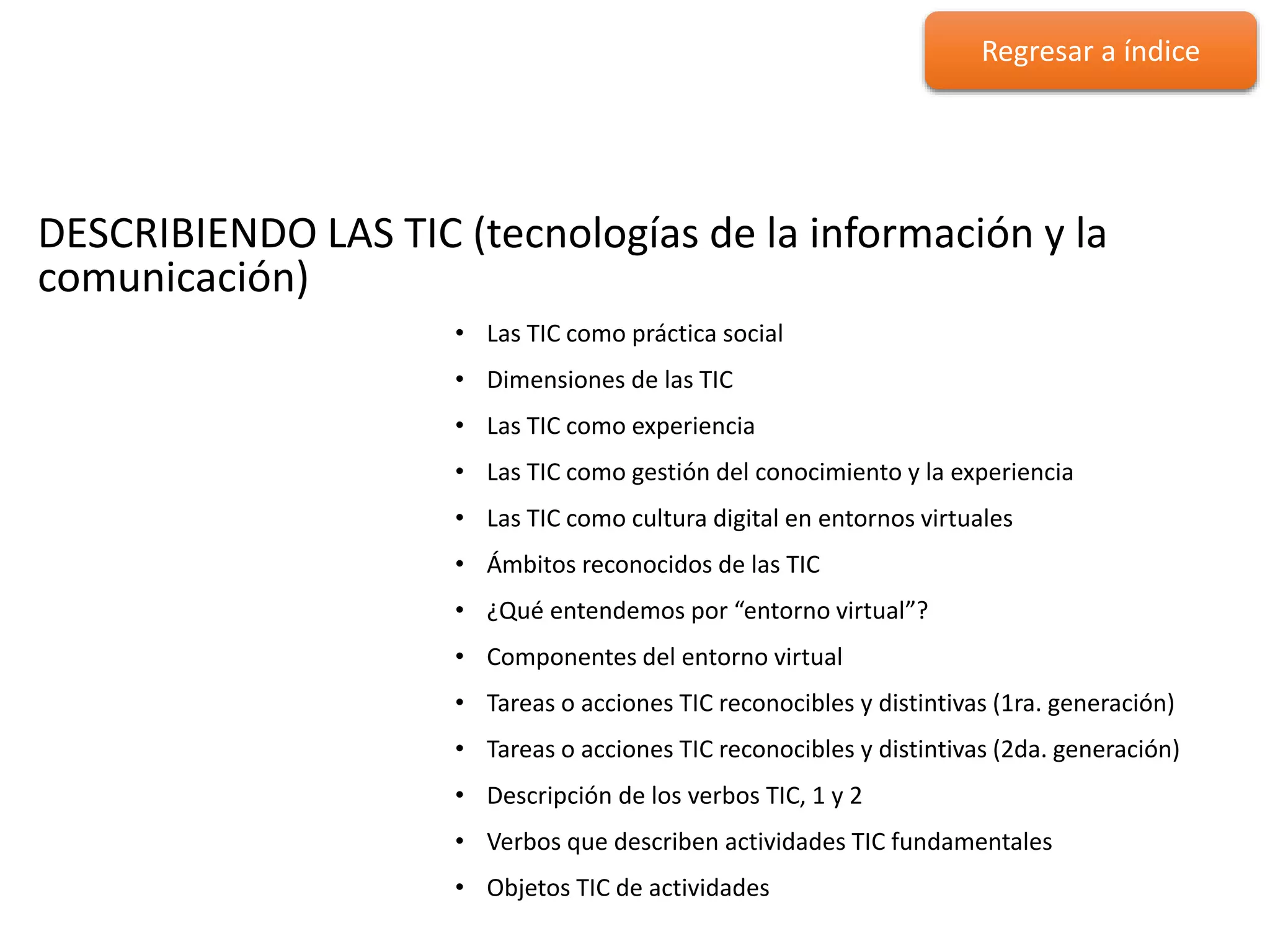 DESCRIBIENDO LAS TIC
DESCRIBIENDO LAS TIC (tecnologías de la información y la
comunicación)
• Las TIC como práctica social
• Dimensiones de las TIC
• Las TIC como experiencia
• Las TIC como gestión del conocimiento y la experiencia
• Las TIC como cultura digital en entornos virtuales
• Ámbitos reconocidos de las TIC
• ¿Qué entendemos por “entorno virtual”?
• Componentes del entorno virtual
• Tareas o acciones TIC reconocibles y distintivas (1ra. generación)
• Tareas o acciones TIC reconocibles y distintivas (2da. generación)
• Descripción de los verbos TIC, 1 y 2
• Verbos que describen actividades TIC fundamentales
• Objetos TIC de actividades
Regresar a índice
 