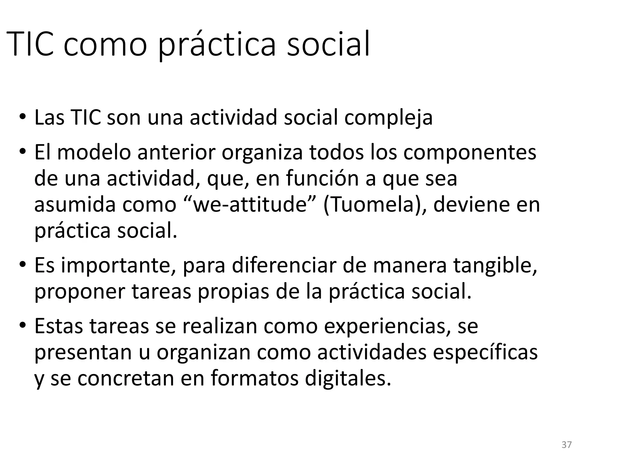 TIC como práctica social
• Las TIC son una actividad social compleja
• El modelo anterior organiza todos los componentes
de una actividad, que, en función a que sea
asumida como “we-attitude” (Tuomela), deviene en
práctica social.
• Es importante, para diferenciar de manera tangible,
proponer tareas propias de la práctica social.
• Estas tareas se realizan como experiencias, se
presentan u organizan como actividades específicas
y se concretan en formatos digitales.
37
 