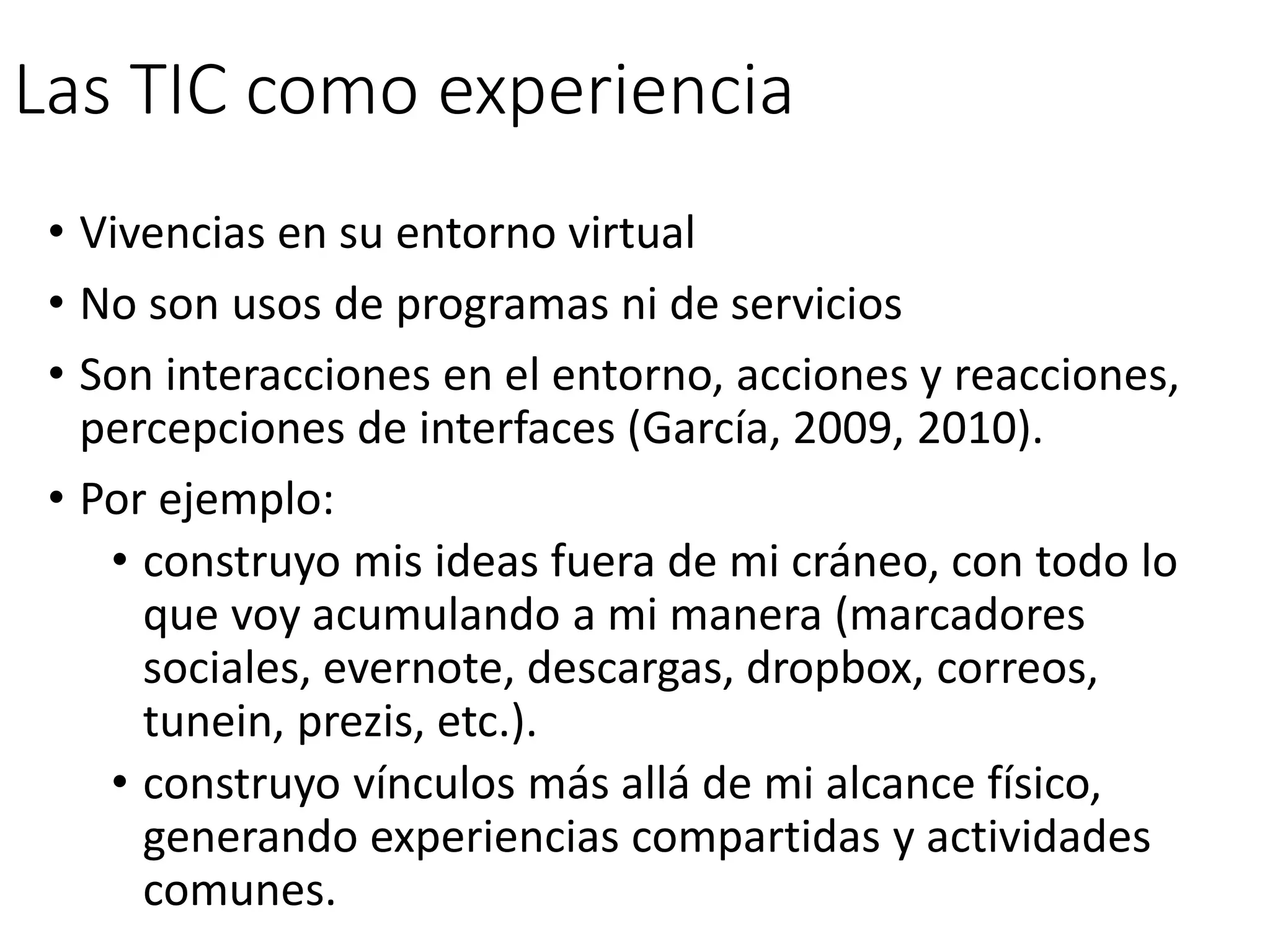 Las TIC como experiencia
• Vivencias en su entorno virtual
• No son usos de programas ni de servicios
• Son interacciones en el entorno, acciones y reacciones,
percepciones de interfaces (García, 2009, 2010).
• Por ejemplo:
• construyo mis ideas fuera de mi cráneo, con todo lo
que voy acumulando a mi manera (marcadores
sociales, evernote, descargas, dropbox, correos,
tunein, prezis, etc.).
• construyo vínculos más allá de mi alcance físico,
generando experiencias compartidas y actividades
comunes.
 