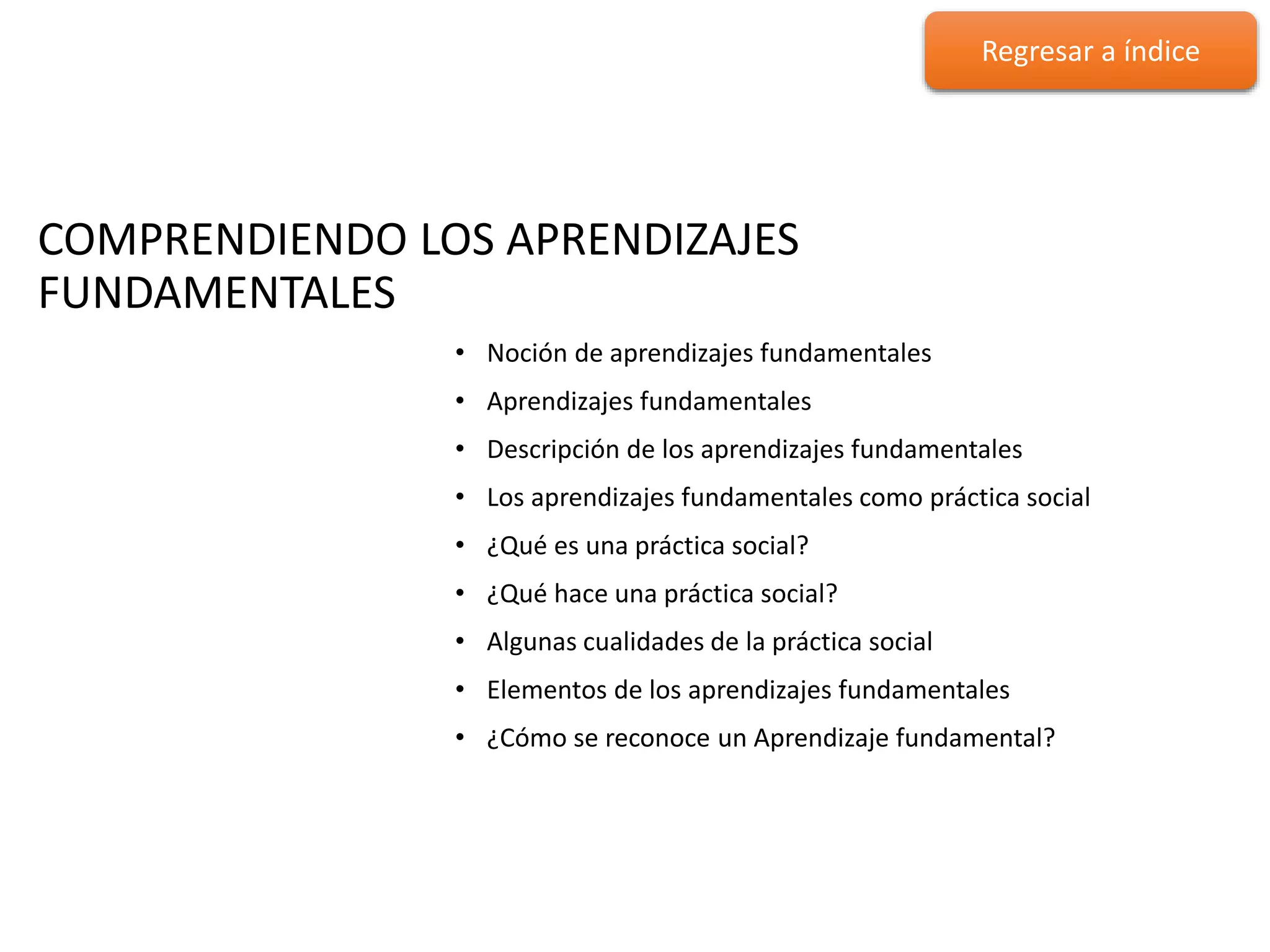 COMPRENDIENDO LOS APRENDIZAJES
FUNDAMENTALES
COMPRENDIENDO LOS APRENDIZAJES
FUNDAMENTALES
• Noción de aprendizajes fundamentales
• Aprendizajes fundamentales
• Descripción de los aprendizajes fundamentales
• Los aprendizajes fundamentales como práctica social
• ¿Qué es una práctica social?
• ¿Qué hace una práctica social?
• Algunas cualidades de la práctica social
• Elementos de los aprendizajes fundamentales
• ¿Cómo se reconoce un Aprendizaje fundamental?
Regresar a índice
 
