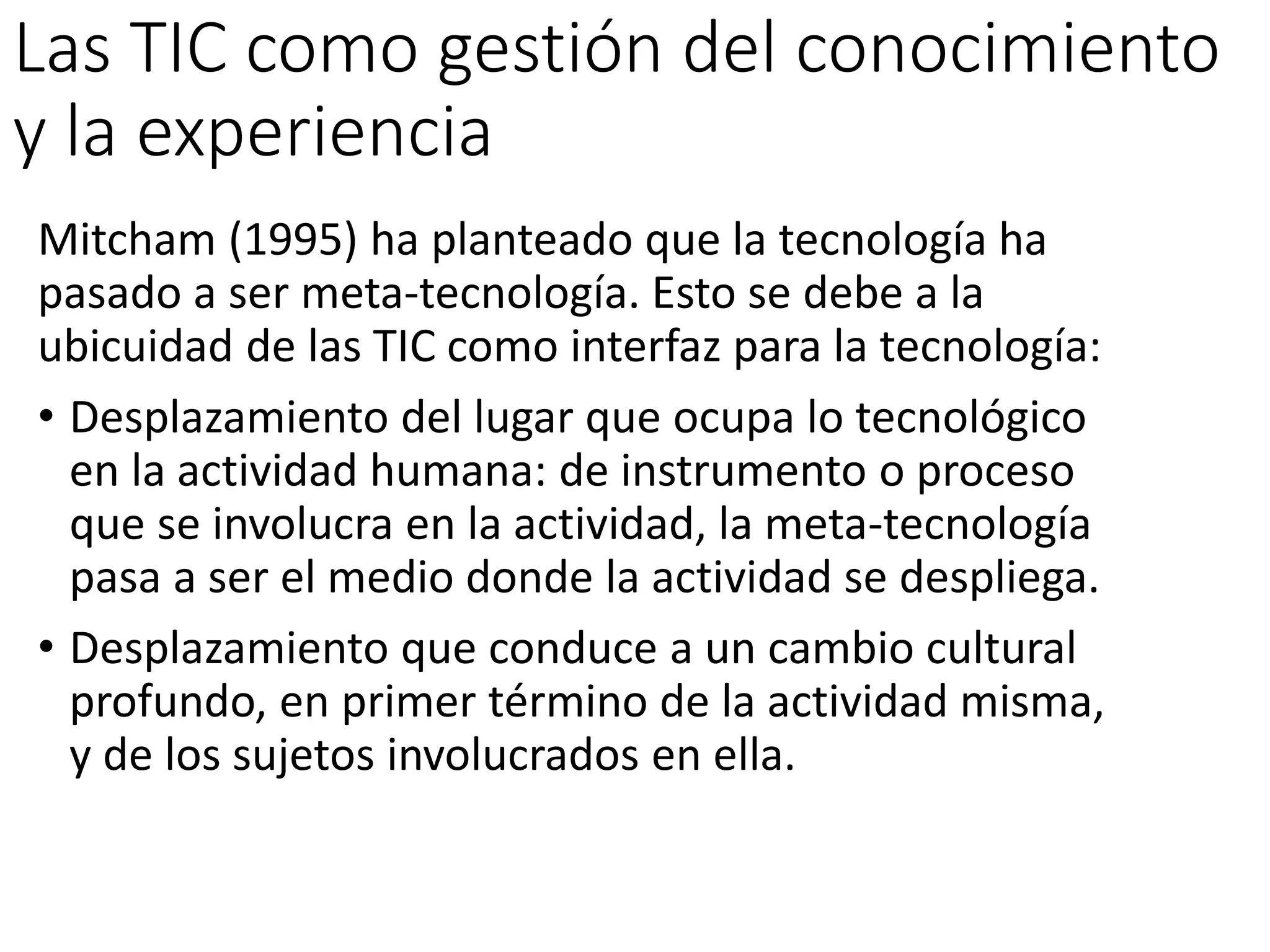 Las TIC como gestión del conocimiento
y la experiencia
Mitcham (1995) ha planteado que la tecnología ha
pasado a ser meta-tecnología. Esto se debe a la
ubicuidad de las TIC como interfaz para la tecnología:
• Desplazamiento del lugar que ocupa lo tecnológico
en la actividad humana: de instrumento o proceso
que se involucra en la actividad, la meta-tecnología
pasa a ser el medio donde la actividad se despliega.
• Desplazamiento que conduce a un cambio cultural
profundo, en primer término de la actividad misma,
y de los sujetos involucrados en ella.
 