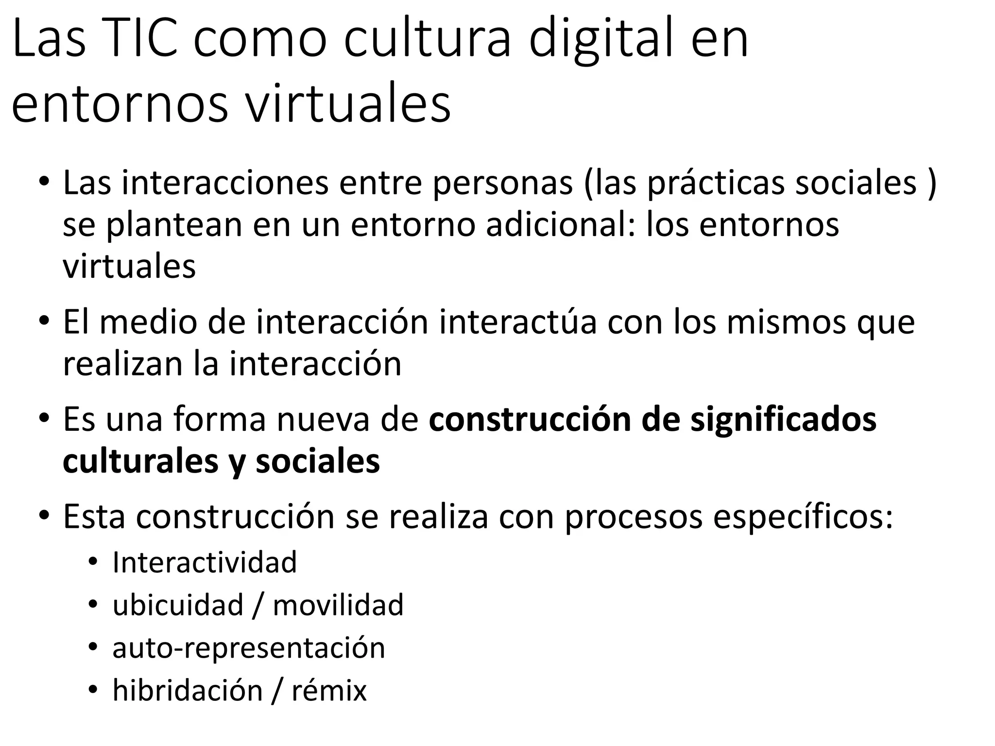 Las TIC como cultura digital en
entornos virtuales
• Las interacciones entre personas (las prácticas sociales )
se plantean en un entorno adicional: los entornos
virtuales
• El medio de interacción interactúa con los mismos que
realizan la interacción
• Es una forma nueva de construcción de significados
culturales y sociales
• Esta construcción se realiza con procesos específicos:
• Interactividad
• ubicuidad / movilidad
• auto-representación
• hibridación / rémix
 