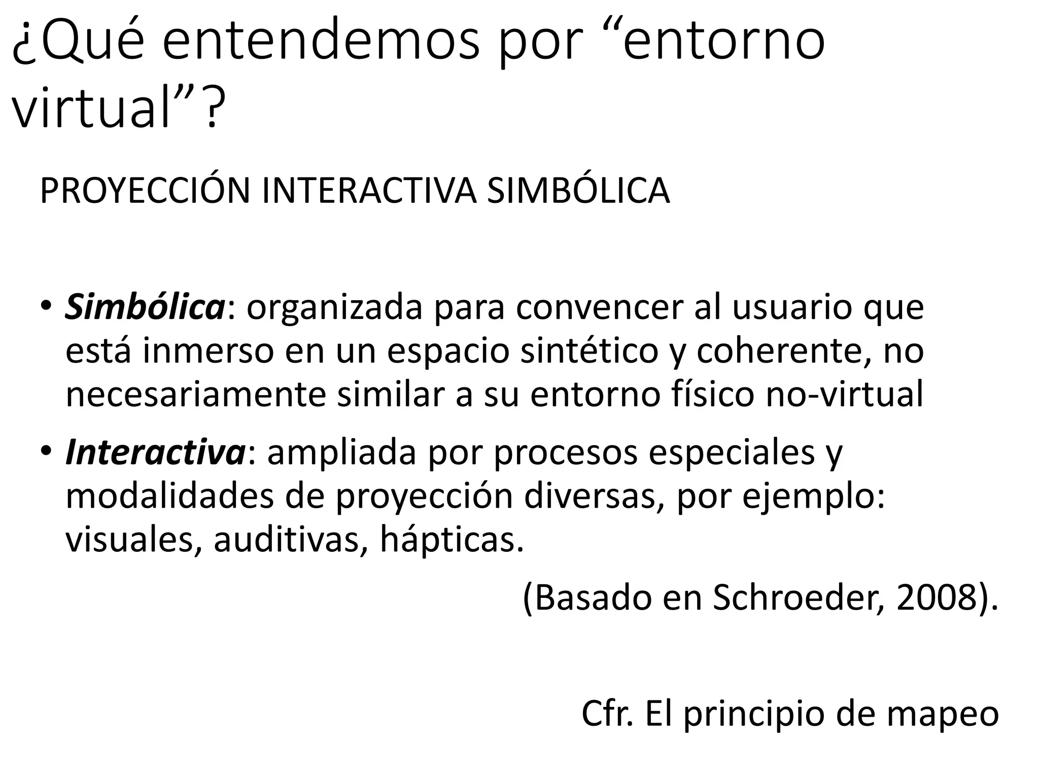 ¿Qué entendemos por “entorno
virtual”?
PROYECCIÓN INTERACTIVA SIMBÓLICA
• Simbólica: organizada para convencer al usuario que
está inmerso en un espacio sintético y coherente, no
necesariamente similar a su entorno físico no-virtual
• Interactiva: ampliada por procesos especiales y
modalidades de proyección diversas, por ejemplo:
visuales, auditivas, hápticas.
(Basado en Schroeder, 2008).
Cfr. El principio de mapeo
 