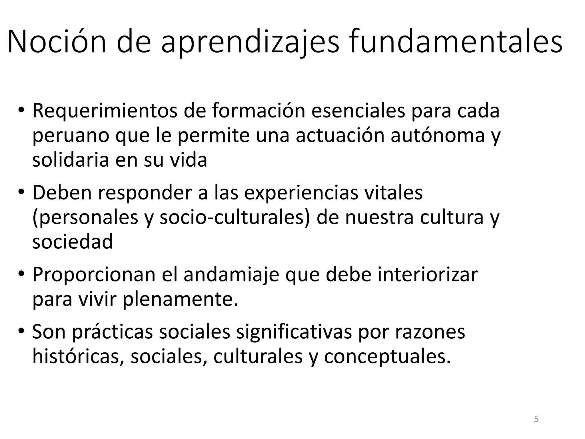 Noción de aprendizajes fundamentales
• Requerimientos de formación esenciales para cada
peruano que le permite una actuación autónoma y
solidaria en su vida
• Deben responder a las experiencias vitales
(personales y socio-culturales) de nuestra cultura y
sociedad
• Proporcionan el andamiaje que debe interiorizar
para vivir plenamente.
• Son prácticas sociales significativas por razones
históricas, sociales, culturales y conceptuales.
5
 