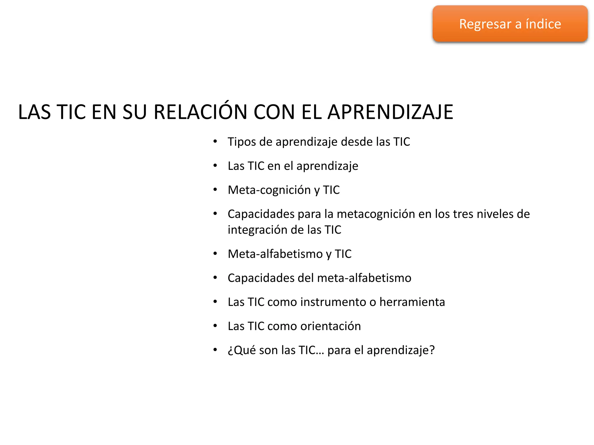 LAS TIC EN SU RELACIÓN CON EL
APRENDIZAJE
LAS TIC EN SU RELACIÓN CON EL APRENDIZAJE
• Tipos de aprendizaje desde las TIC
• Las TIC en el aprendizaje
• Meta-cognición y TIC
• Capacidades para la metacognición en los tres niveles de
integración de las TIC
• Meta-alfabetismo y TIC
• Capacidades del meta-alfabetismo
• Las TIC como instrumento o herramienta
• Las TIC como orientación
• ¿Qué son las TIC… para el aprendizaje?
Regresar a índice
 