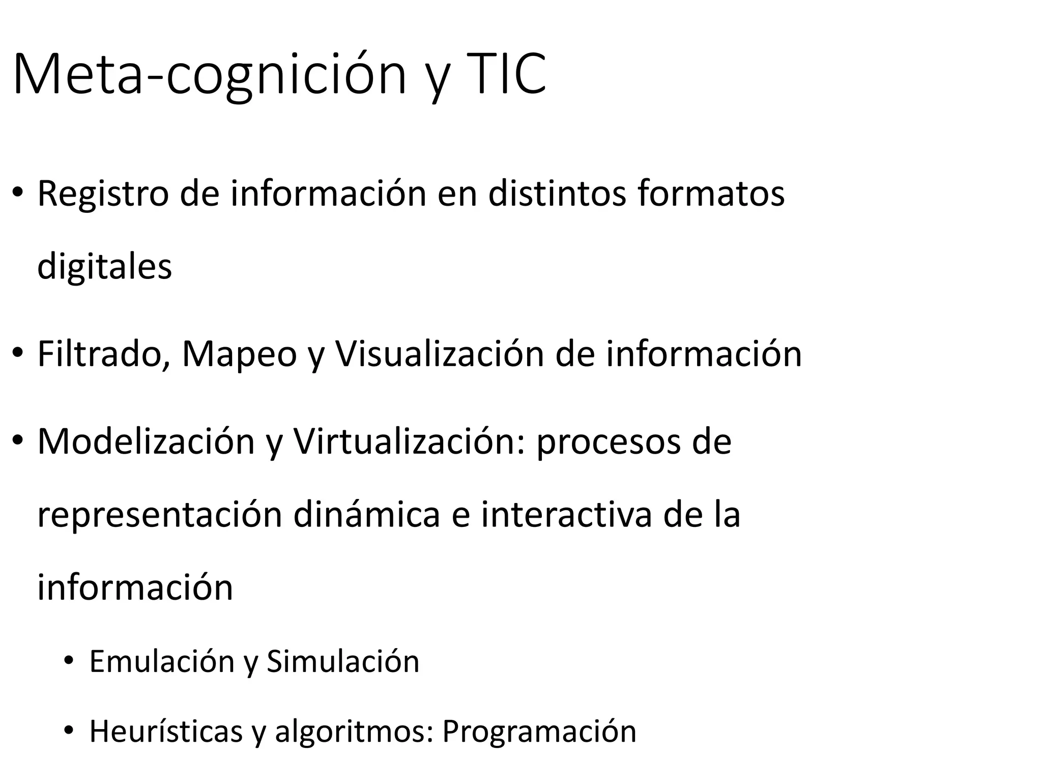 Meta-cognición y TIC
• Registro de información en distintos formatos
digitales
• Filtrado, Mapeo y Visualización de información
• Modelización y Virtualización: procesos de
representación dinámica e interactiva de la
información
• Emulación y Simulación
• Heurísticas y algoritmos: Programación
 