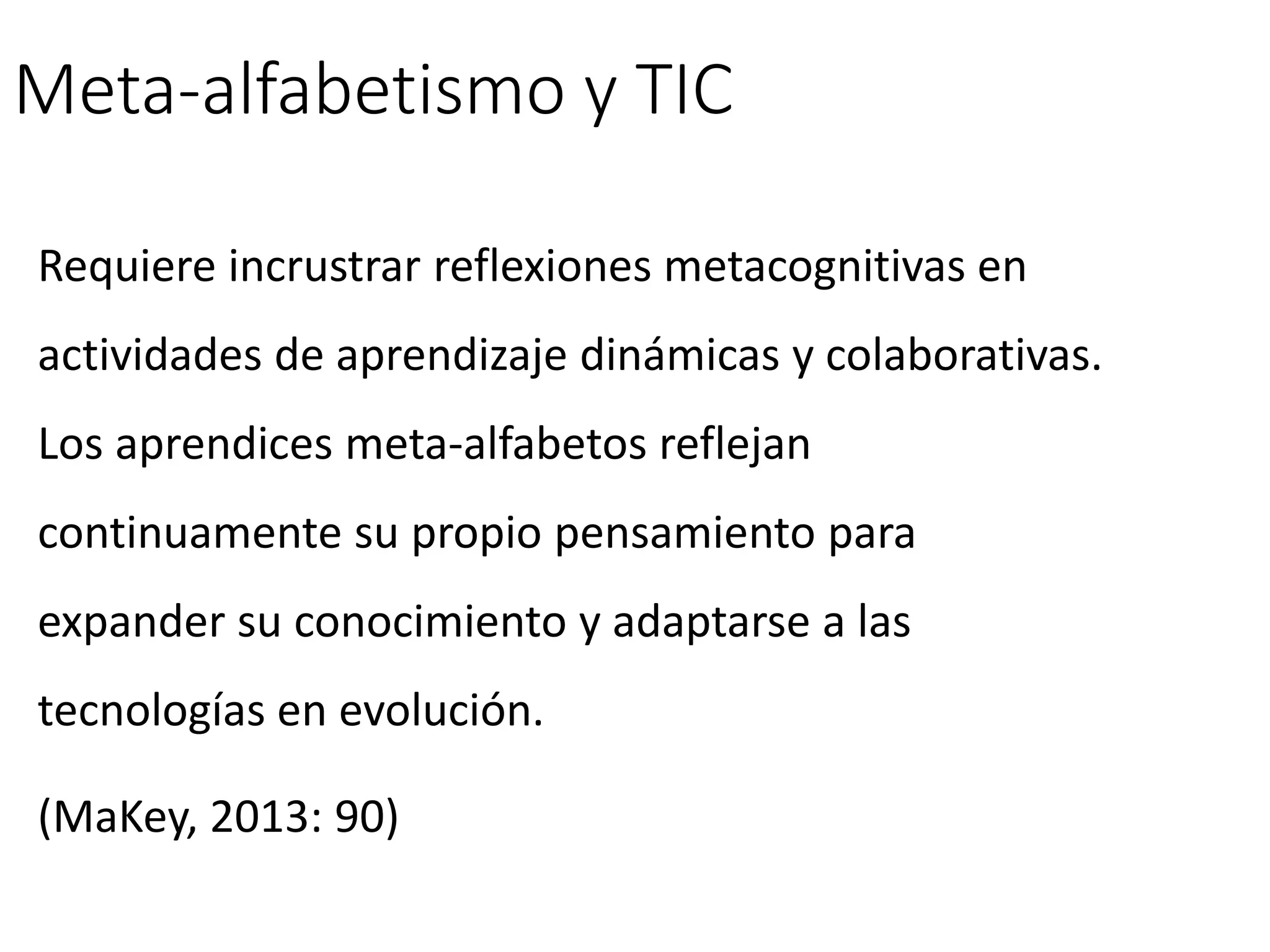 Meta-alfabetismo y TIC
Requiere incrustrar reflexiones metacognitivas en
actividades de aprendizaje dinámicas y colaborativas.
Los aprendices meta-alfabetos reflejan
continuamente su propio pensamiento para
expander su conocimiento y adaptarse a las
tecnologías en evolución.
(MaKey, 2013: 90)
 