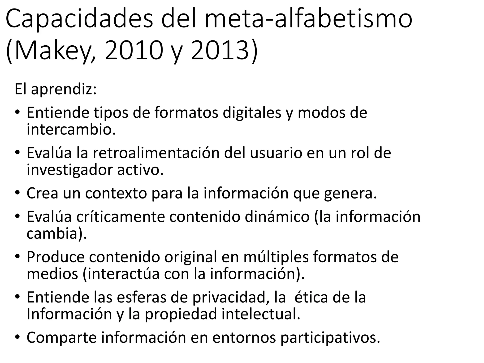 Capacidades del meta-alfabetismo
(Makey, 2010 y 2013)
El aprendiz:
• Entiende tipos de formatos digitales y modos de
intercambio.
• Evalúa la retroalimentación del usuario en un rol de
investigador activo.
• Crea un contexto para la información que genera.
• Evalúa críticamente contenido dinámico (la información
cambia).
• Produce contenido original en múltiples formatos de
medios (interactúa con la información).
• Entiende las esferas de privacidad, la ética de la
Información y la propiedad intelectual.
• Comparte información en entornos participativos.
 