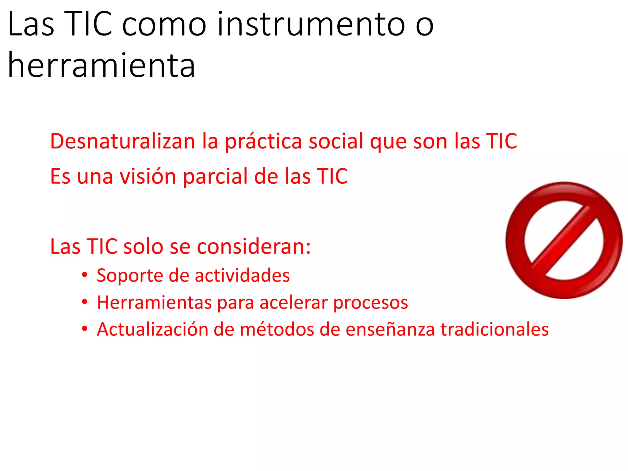 Las TIC como instrumento o
herramienta
Desnaturalizan la práctica social que son las TIC
Es una visión parcial de las TIC
Las TIC solo se consideran:
• Soporte de actividades
• Herramientas para acelerar procesos
• Actualización de métodos de enseñanza tradicionales
 
