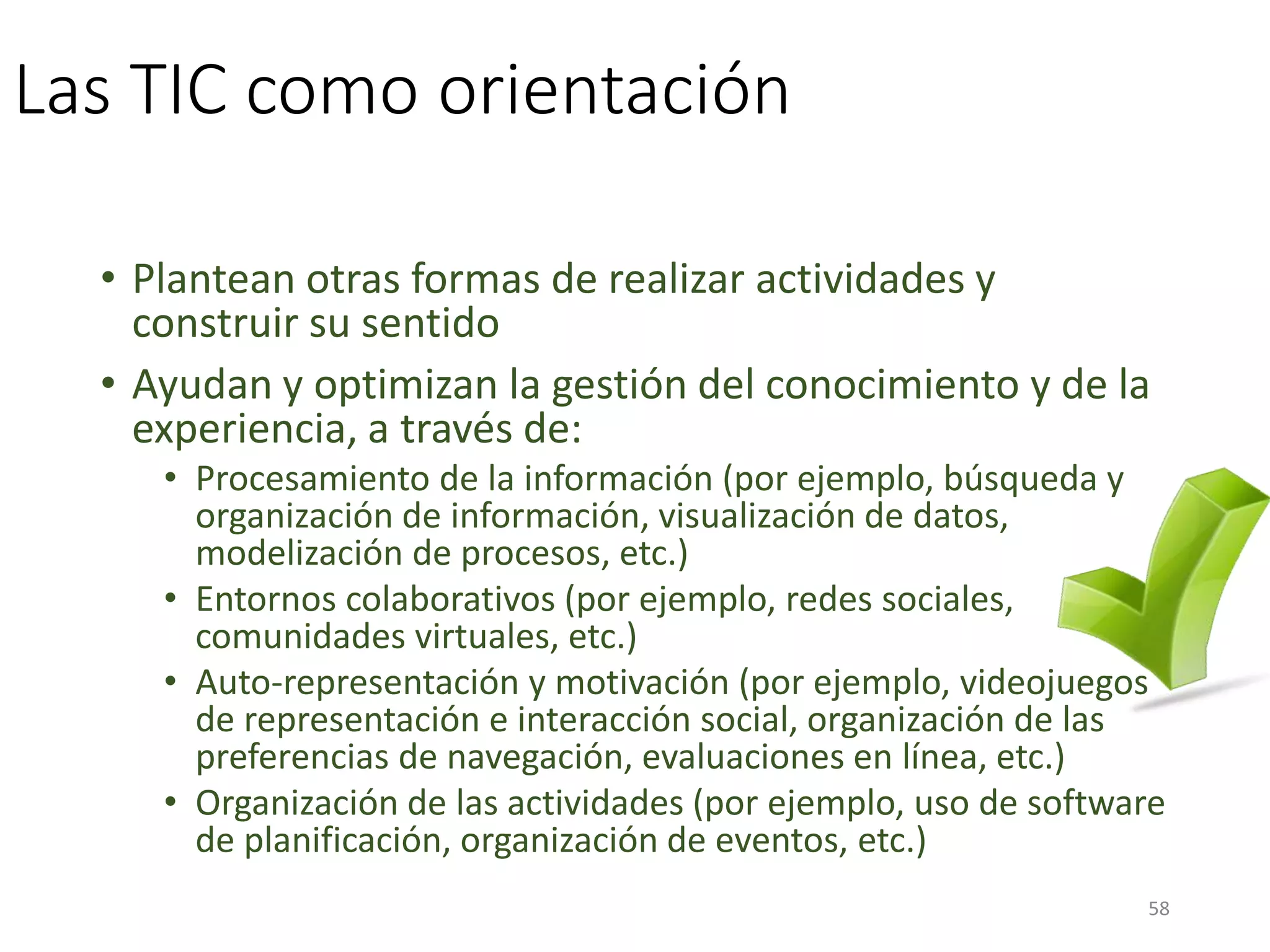 Las TIC como orientación
• Plantean otras formas de realizar actividades y
construir su sentido
• Ayudan y optimizan la gestión del conocimiento y de la
experiencia, a través de:
• Procesamiento de la información (por ejemplo, búsqueda y
organización de información, visualización de datos,
modelización de procesos, etc.)
• Entornos colaborativos (por ejemplo, redes sociales,
comunidades virtuales, etc.)
• Auto-representación y motivación (por ejemplo, videojuegos
de representación e interacción social, organización de las
preferencias de navegación, evaluaciones en línea, etc.)
• Organización de las actividades (por ejemplo, uso de software
de planificación, organización de eventos, etc.)
58
 