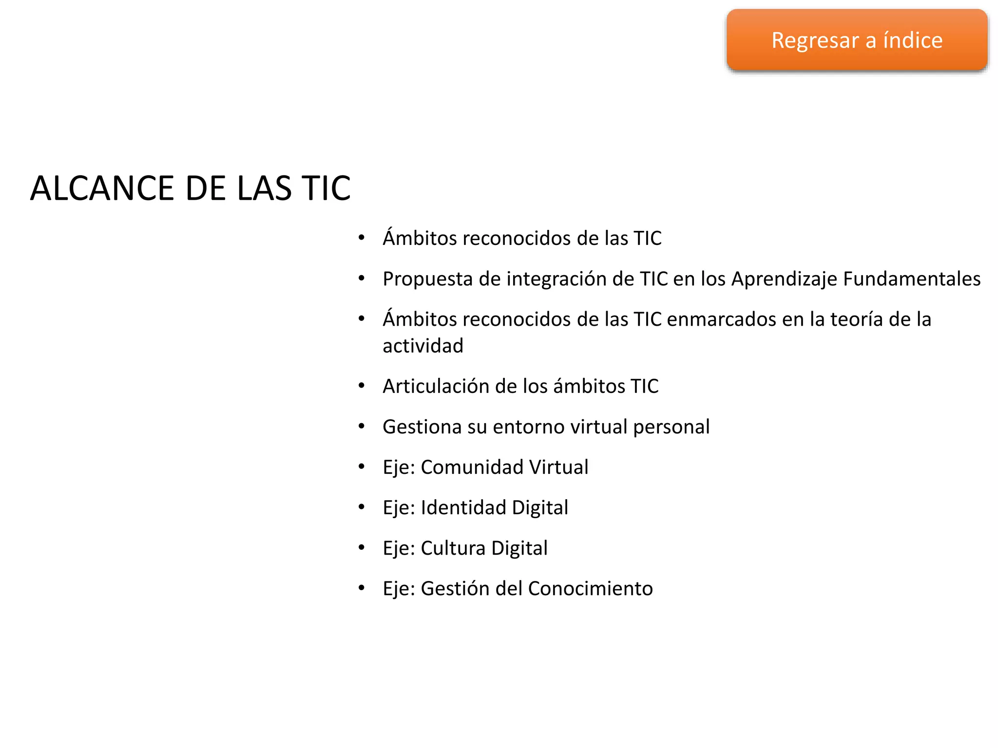 ALCANCE DE LAS TIC
ALCANCE DE LAS TIC
• Ámbitos reconocidos de las TIC
• Propuesta de integración de TIC en los Aprendizaje Fundamentales
• Ámbitos reconocidos de las TIC enmarcados en la teoría de la
actividad
• Articulación de los ámbitos TIC
• Gestiona su entorno virtual personal
• Eje: Comunidad Virtual
• Eje: Identidad Digital
• Eje: Cultura Digital
• Eje: Gestión del Conocimiento
Regresar a índice
 