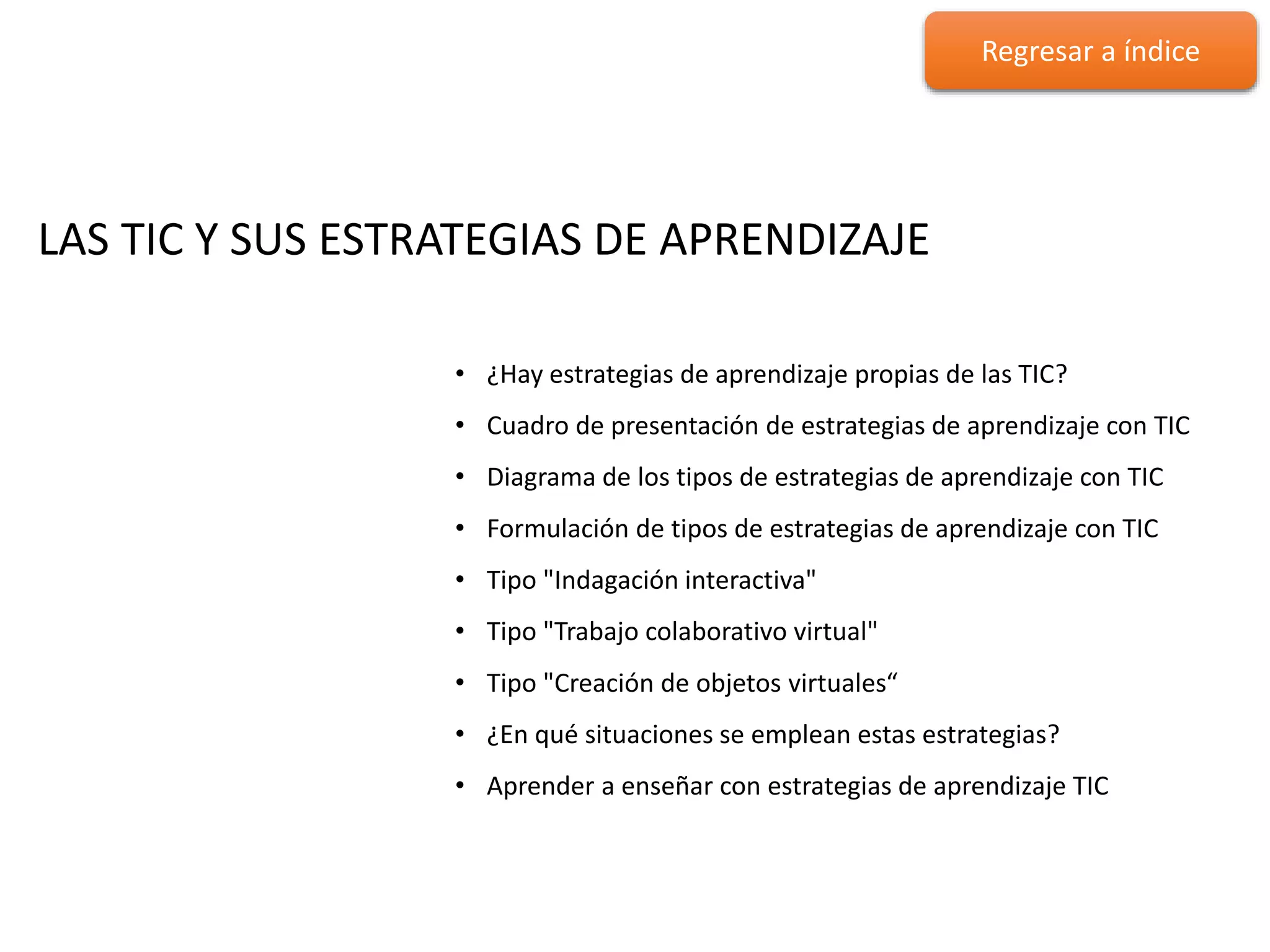 LAS TIC Y SUS ESTRATEGIAS DE
APRENDIZAJE
LAS TIC Y SUS ESTRATEGIAS DE APRENDIZAJE
• ¿Hay estrategias de aprendizaje propias de las TIC?
• Cuadro de presentación de estrategias de aprendizaje con TIC
• Diagrama de los tipos de estrategias de aprendizaje con TIC
• Formulación de tipos de estrategias de aprendizaje con TIC
• Tipo "Indagación interactiva"
• Tipo "Trabajo colaborativo virtual"
• Tipo "Creación de objetos virtuales“
• ¿En qué situaciones se emplean estas estrategias?
• Aprender a enseñar con estrategias de aprendizaje TIC
Regresar a índice
 