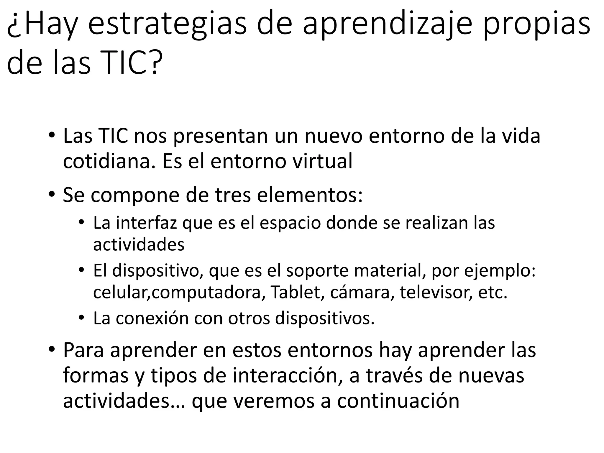 ¿Hay estrategias de aprendizaje propias
de las TIC?
• Las TIC nos presentan un nuevo entorno de la vida
cotidiana. Es el entorno virtual
• Se compone de tres elementos:
• La interfaz que es el espacio donde se realizan las
actividades
• El dispositivo, que es el soporte material, por ejemplo:
celular,computadora, Tablet, cámara, televisor, etc.
• La conexión con otros dispositivos.
• Para aprender en estos entornos hay aprender las
formas y tipos de interacción, a través de nuevas
actividades… que veremos a continuación
 
