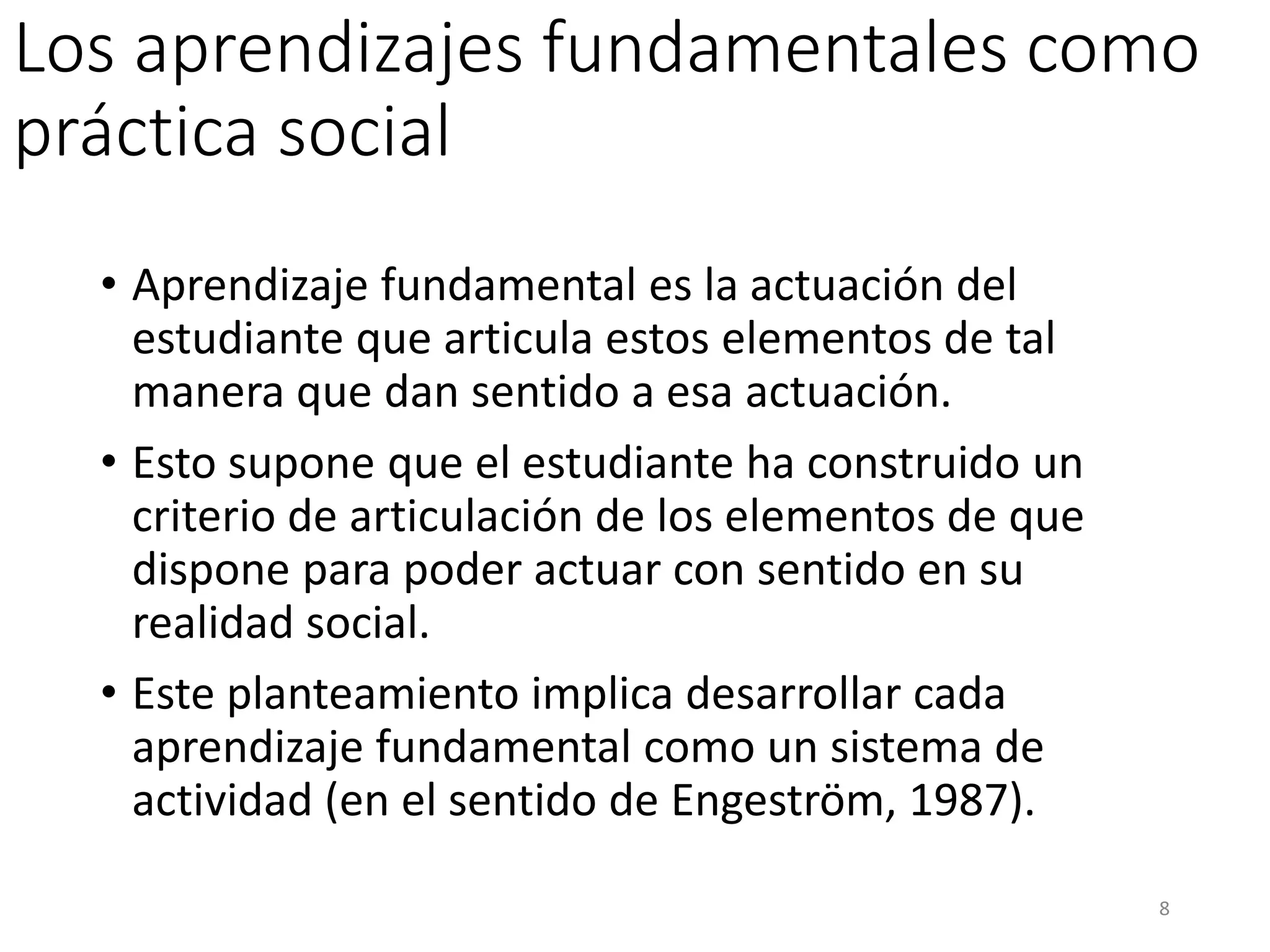 Los aprendizajes fundamentales como
práctica social
• Aprendizaje fundamental es la actuación del
estudiante que articula estos elementos de tal
manera que dan sentido a esa actuación.
• Esto supone que el estudiante ha construido un
criterio de articulación de los elementos de que
dispone para poder actuar con sentido en su
realidad social.
• Este planteamiento implica desarrollar cada
aprendizaje fundamental como un sistema de
actividad (en el sentido de Engeström, 1987).
8
 