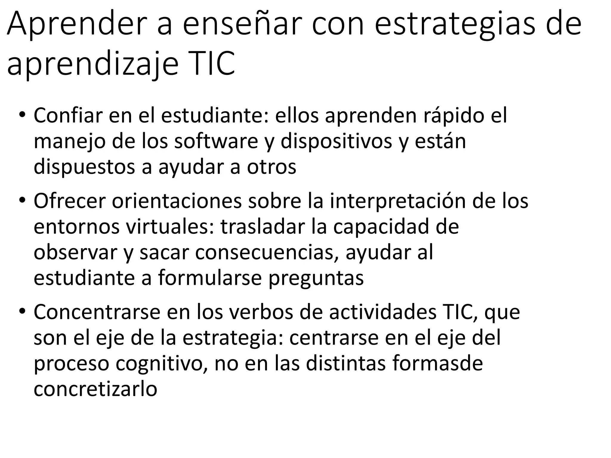 Aprender a enseñar con estrategias de
aprendizaje TIC
• Confiar en el estudiante: ellos aprenden rápido el
manejo de los software y dispositivos y están
dispuestos a ayudar a otros
• Ofrecer orientaciones sobre la interpretación de los
entornos virtuales: trasladar la capacidad de
observar y sacar consecuencias, ayudar al
estudiante a formularse preguntas
• Concentrarse en los verbos de actividades TIC, que
son el eje de la estrategia: centrarse en el eje del
proceso cognitivo, no en las distintas formasde
concretizarlo
 