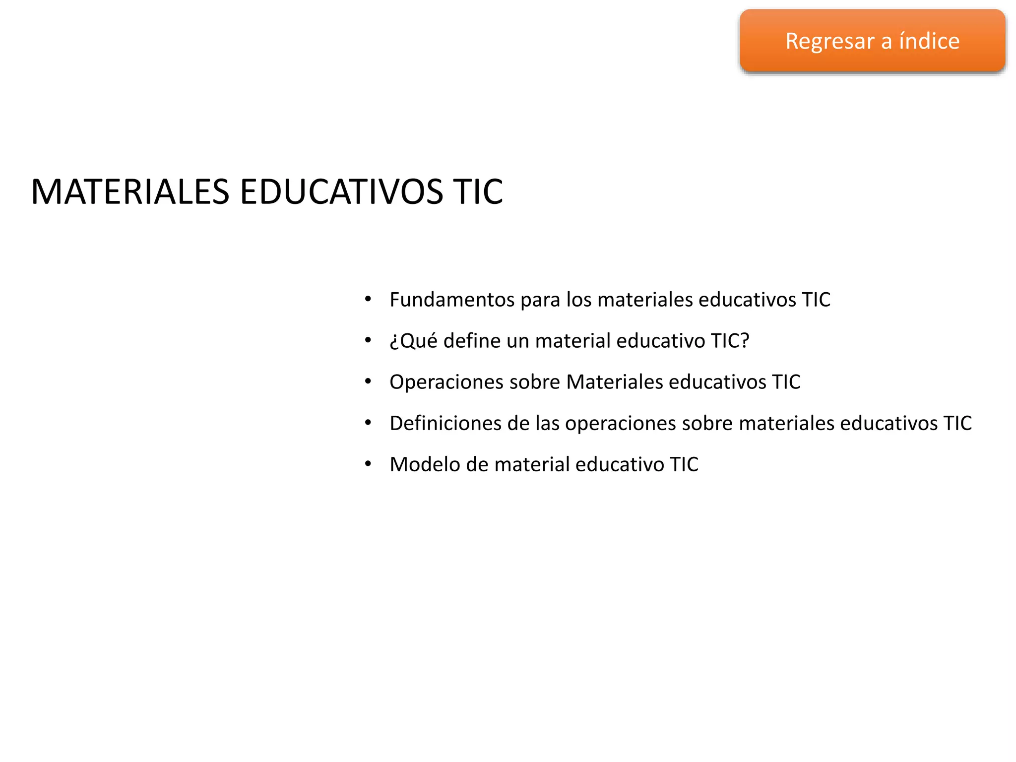 MATERIALES EDUCATIVOS TIC
MATERIALES EDUCATIVOS TIC
• Fundamentos para los materiales educativos TIC
• ¿Qué define un material educativo TIC?
• Operaciones sobre Materiales educativos TIC
• Definiciones de las operaciones sobre materiales educativos TIC
• Modelo de material educativo TIC
Regresar a índice
 