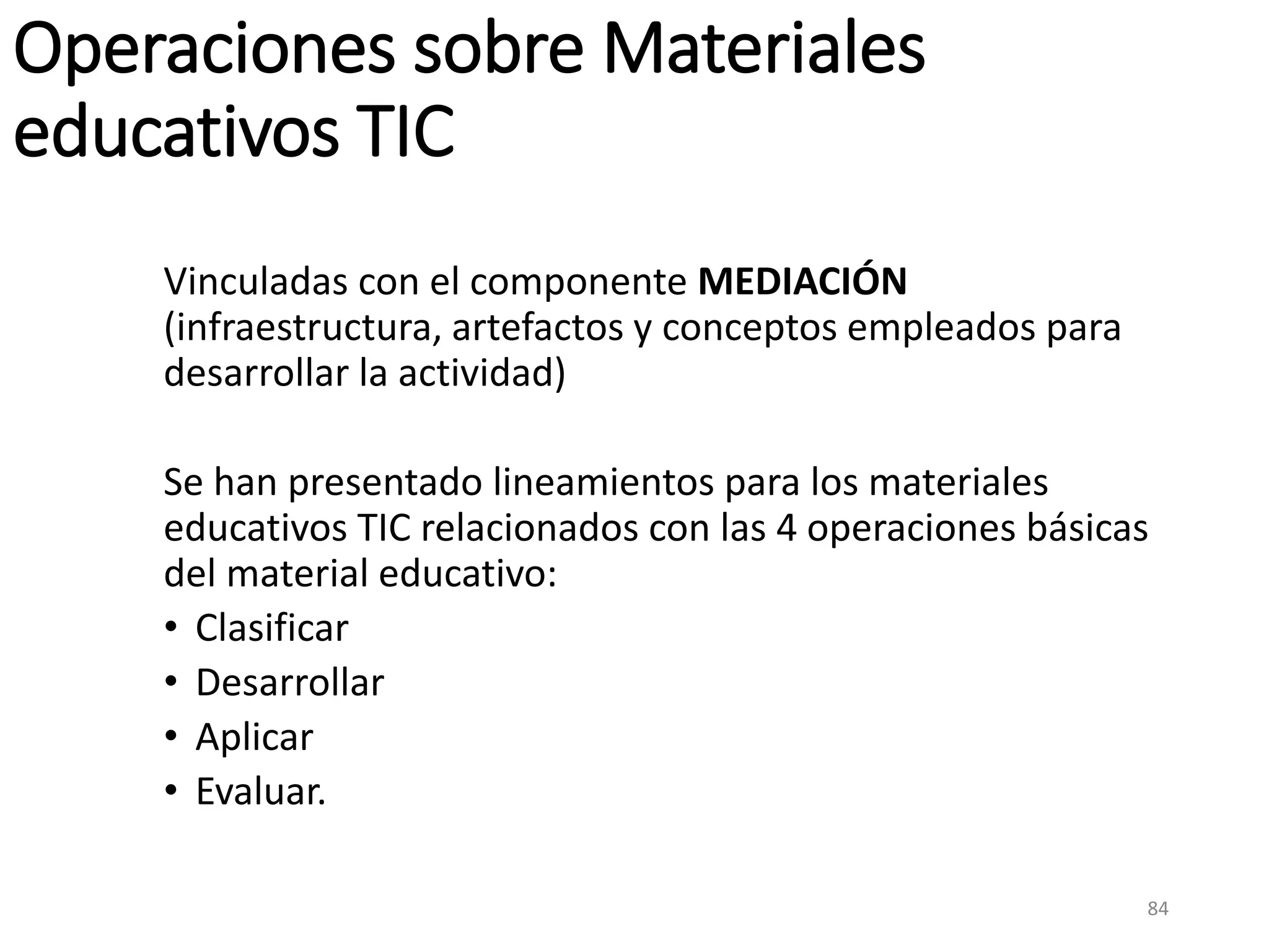 Operaciones sobre Materiales
educativos TIC
Vinculadas con el componente MEDIACIÓN
(infraestructura, artefactos y conceptos empleados para
desarrollar la actividad)
Se han presentado lineamientos para los materiales
educativos TIC relacionados con las 4 operaciones básicas
del material educativo:
• Clasificar
• Desarrollar
• Aplicar
• Evaluar.
84
 