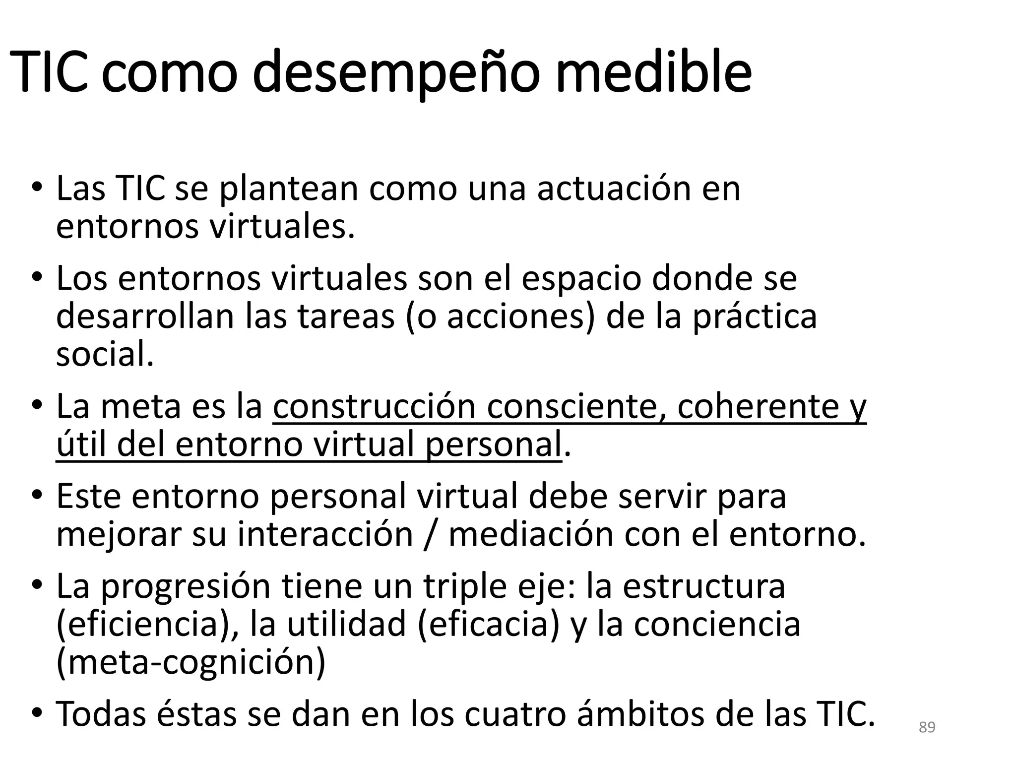 TIC como desempeño medible
• Las TIC se plantean como una actuación en
entornos virtuales.
• Los entornos virtuales son el espacio donde se
desarrollan las tareas (o acciones) de la práctica
social.
• La meta es la construcción consciente, coherente y
útil del entorno virtual personal.
• Este entorno personal virtual debe servir para
mejorar su interacción / mediación con el entorno.
• La progresión tiene un triple eje: la estructura
(eficiencia), la utilidad (eficacia) y la conciencia
(meta-cognición)
• Todas éstas se dan en los cuatro ámbitos de las TIC. 89
 