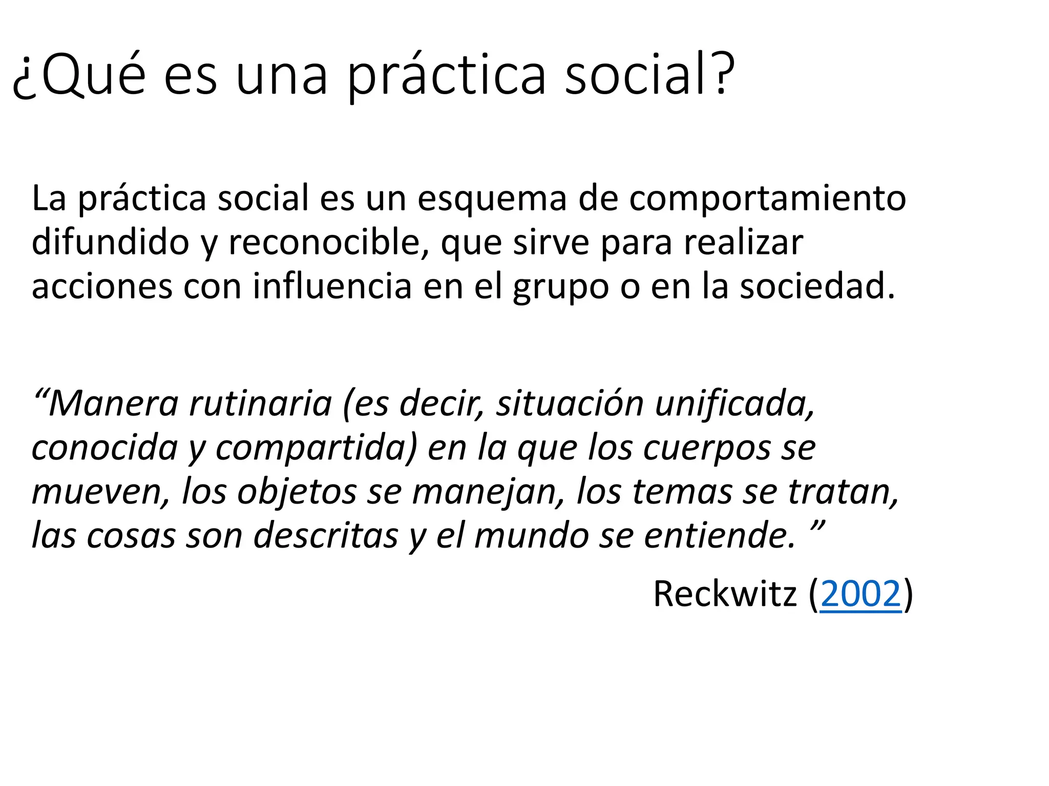 ¿Qué es una práctica social?
La práctica social es un esquema de comportamiento
difundido y reconocible, que sirve para realizar
acciones con influencia en el grupo o en la sociedad.
“Manera rutinaria (es decir, situación unificada,
conocida y compartida) en la que los cuerpos se
mueven, los objetos se manejan, los temas se tratan,
las cosas son descritas y el mundo se entiende. ”
Reckwitz (2002)
 
