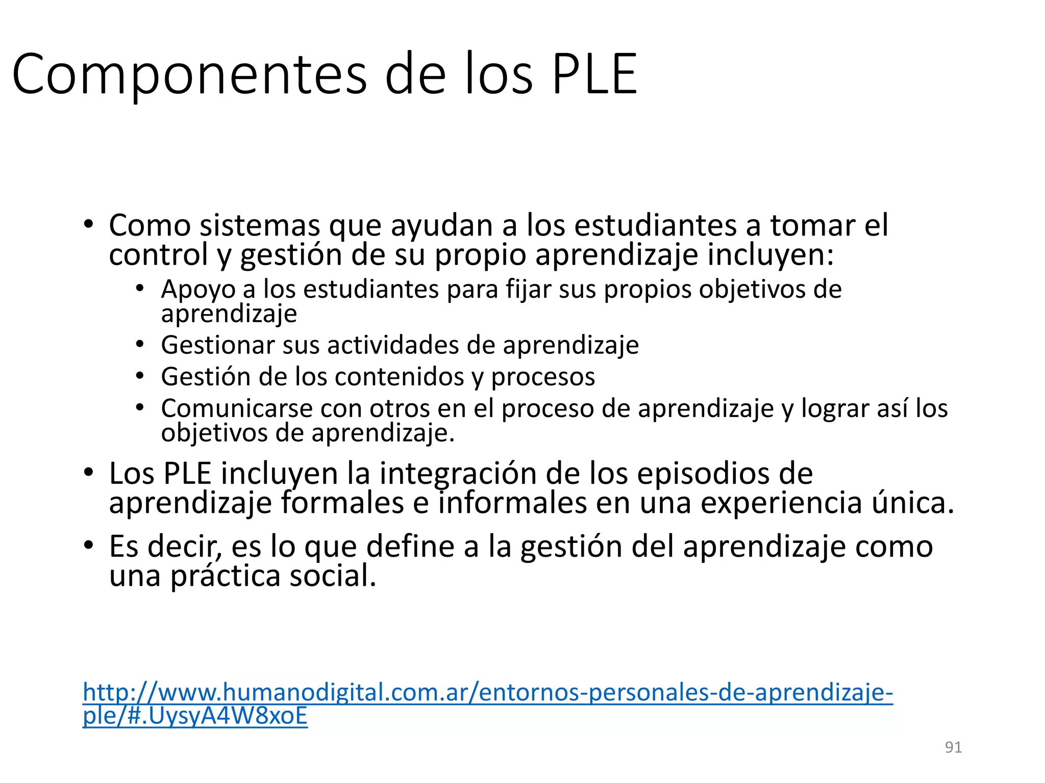 Componentes de los PLE
• Como sistemas que ayudan a los estudiantes a tomar el
control y gestión de su propio aprendizaje incluyen:
• Apoyo a los estudiantes para fijar sus propios objetivos de
aprendizaje
• Gestionar sus actividades de aprendizaje
• Gestión de los contenidos y procesos
• Comunicarse con otros en el proceso de aprendizaje y lograr así los
objetivos de aprendizaje.
• Los PLE incluyen la integración de los episodios de
aprendizaje formales e informales en una experiencia única.
• Es decir, es lo que define a la gestión del aprendizaje como
una práctica social.
http://www.humanodigital.com.ar/entornos-personales-de-aprendizaje-
ple/#.UysyA4W8xoE
91
 