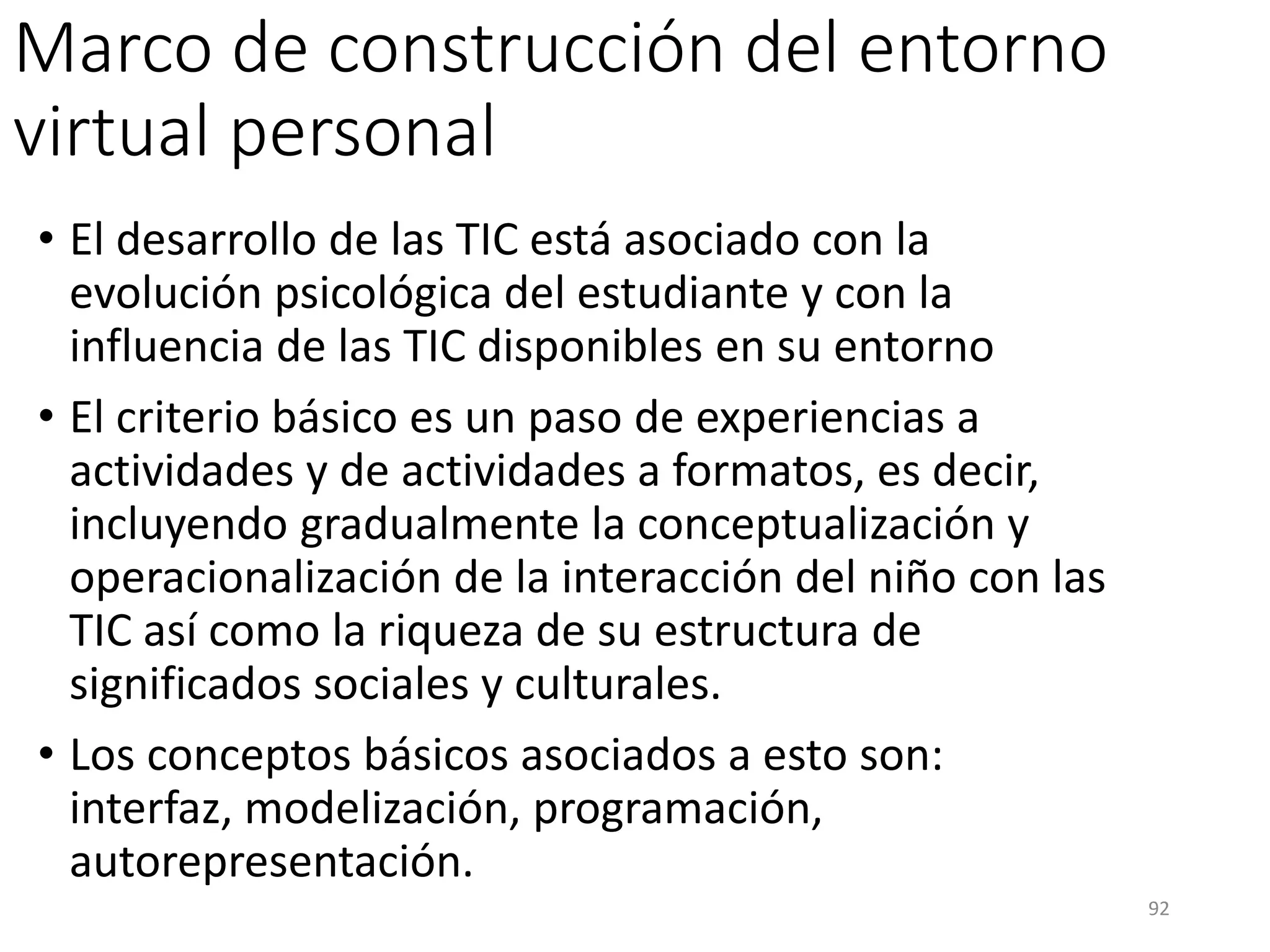 Marco de construcción del entorno
virtual personal
• El desarrollo de las TIC está asociado con la
evolución psicológica del estudiante y con la
influencia de las TIC disponibles en su entorno
• El criterio básico es un paso de experiencias a
actividades y de actividades a formatos, es decir,
incluyendo gradualmente la conceptualización y
operacionalización de la interacción del niño con las
TIC así como la riqueza de su estructura de
significados sociales y culturales.
• Los conceptos básicos asociados a esto son:
interfaz, modelización, programación,
autorepresentación.
92
 