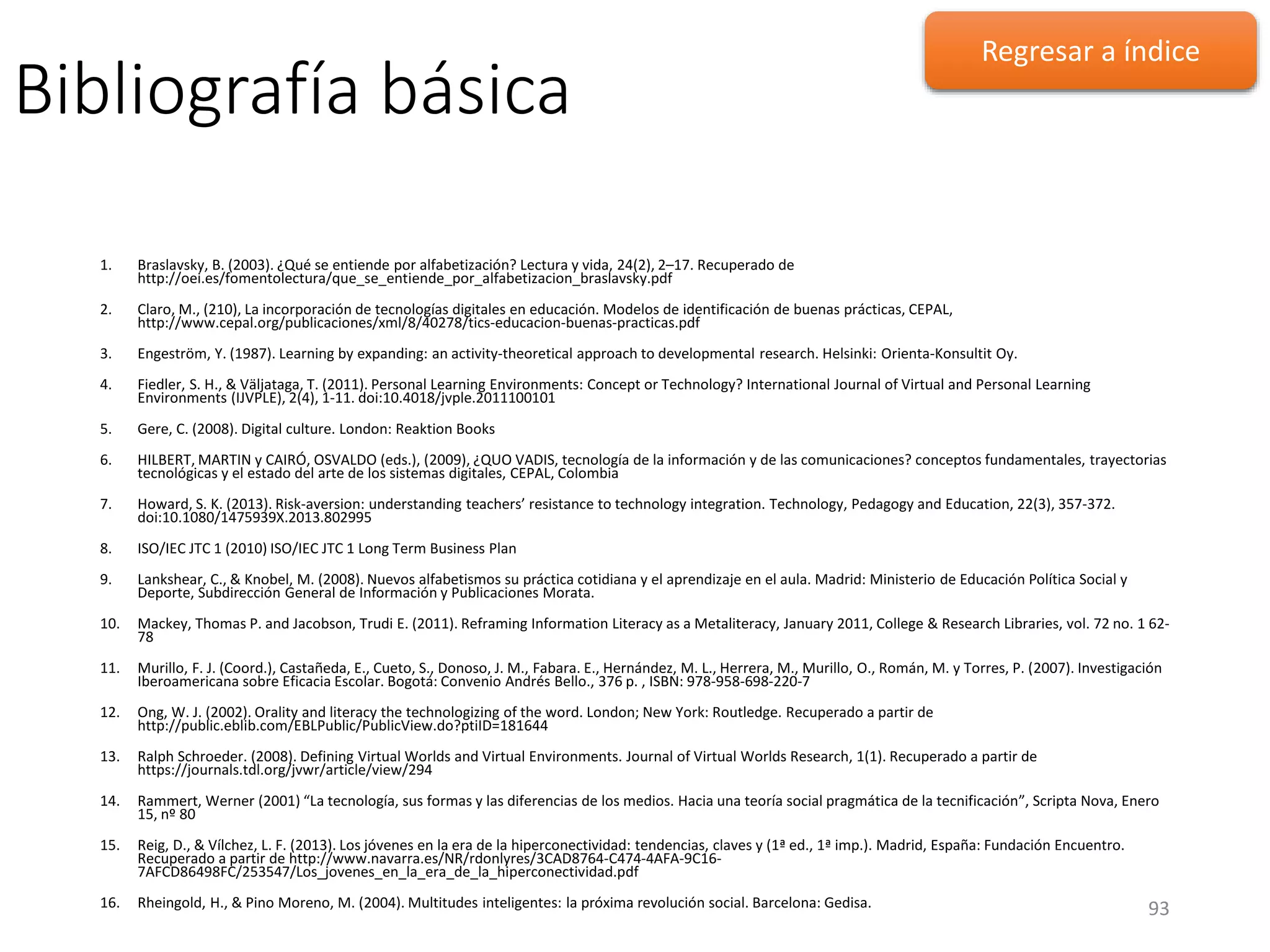 Bibliografía básica
1. Braslavsky, B. (2003). ¿Qué se entiende por alfabetización? Lectura y vida, 24(2), 2–17. Recuperado de
http://oei.es/fomentolectura/que_se_entiende_por_alfabetizacion_braslavsky.pdf
2. Claro, M., (210), La incorporación de tecnologías digitales en educación. Modelos de identificación de buenas prácticas, CEPAL,
http://www.cepal.org/publicaciones/xml/8/40278/tics-educacion-buenas-practicas.pdf
3. Engeström, Y. (1987). Learning by expanding: an activity-theoretical approach to developmental research. Helsinki: Orienta-Konsultit Oy.
4. Fiedler, S. H., & Väljataga, T. (2011). Personal Learning Environments: Concept or Technology? International Journal of Virtual and Personal Learning
Environments (IJVPLE), 2(4), 1-11. doi:10.4018/jvple.2011100101
5. Gere, C. (2008). Digital culture. London: Reaktion Books
6. HILBERT, MARTIN y CAIRÓ, OSVALDO (eds.), (2009), ¿QUO VADIS, tecnología de la información y de las comunicaciones? conceptos fundamentales, trayectorias
tecnológicas y el estado del arte de los sistemas digitales, CEPAL, Colombia
7. Howard, S. K. (2013). Risk-aversion: understanding teachers’ resistance to technology integration. Technology, Pedagogy and Education, 22(3), 357-372.
doi:10.1080/1475939X.2013.802995
8. ISO/IEC JTC 1 (2010) ISO/IEC JTC 1 Long Term Business Plan
9. Lankshear, C., & Knobel, M. (2008). Nuevos alfabetismos su práctica cotidiana y el aprendizaje en el aula. Madrid: Ministerio de Educación Política Social y
Deporte, Subdirección General de Información y Publicaciones Morata.
10. Mackey, Thomas P. and Jacobson, Trudi E. (2011). Reframing Information Literacy as a Metaliteracy, January 2011, College & Research Libraries, vol. 72 no. 1 62-
78
11. Murillo, F. J. (Coord.), Castañeda, E., Cueto, S., Donoso, J. M., Fabara. E., Hernández, M. L., Herrera, M., Murillo, O., Román, M. y Torres, P. (2007). Investigación
Iberoamericana sobre Eficacia Escolar. Bogotá: Convenio Andrés Bello., 376 p. , ISBN: 978-958-698-220-7
12. Ong, W. J. (2002). Orality and literacy the technologizing of the word. London; New York: Routledge. Recuperado a partir de
http://public.eblib.com/EBLPublic/PublicView.do?ptiID=181644
13. Ralph Schroeder. (2008). Defining Virtual Worlds and Virtual Environments. Journal of Virtual Worlds Research, 1(1). Recuperado a partir de
https://journals.tdl.org/jvwr/article/view/294
14. Rammert, Werner (2001) “La tecnología, sus formas y las diferencias de los medios. Hacia una teoría social pragmática de la tecnificación”, Scripta Nova, Enero
15, nº 80
15. Reig, D., & Vílchez, L. F. (2013). Los jóvenes en la era de la hiperconectividad: tendencias, claves y (1ª ed., 1ª imp.). Madrid, España: Fundación Encuentro.
Recuperado a partir de http://www.navarra.es/NR/rdonlyres/3CAD8764-C474-4AFA-9C16-
7AFCD86498FC/253547/Los_jovenes_en_la_era_de_la_hiperconectividad.pdf
16. Rheingold, H., & Pino Moreno, M. (2004). Multitudes inteligentes: la próxima revolución social. Barcelona: Gedisa. 93
Regresar a índice
 