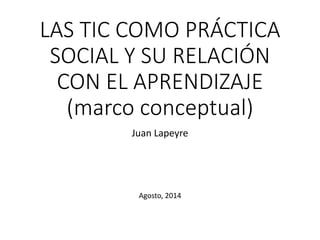 LAS TIC COMO PRÁCTICA
SOCIAL Y SU RELACIÓN
CON EL APRENDIZAJE
(marco conceptual)
Juan Lapeyre
Agosto, 2014
 