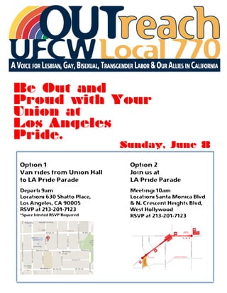  
	
  
	
  
Be Out and
Proud with Your
Union at
Los Angeles
Pride.
Sunday, June 8
Option 1
Van rides from Union Hall
to LA Pride Parade
Depart: 9am
Location: 630 Shatto Place,
Los Angeles, CA 90005
RSVP at 213-201-7123
*Space limited RSVP Required
Option 2
Join us at
LA Pride Parade
Meeting: 10am
Location: Santa Monica Blvd
& N. Crescent Heights Blvd,
West Hollywood
RSVP at 213-201-7123
 