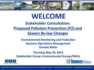D E D IC A TE D T O PROVIDING SERVICE EXCELLENCE: QUALITY DRINKING WATER - WASTEWATER TREATMENT - STORMWATER MANAGEMENT 
Environmental Monitoring and Protection Business Operations Management Toronto Water Thursday May 29, 2014 Stakeholder Group: Environmental Groups/NGOs 
Stakeholder Consultation: Proposed Pollution Prevention (P2) and Sewers By-law Changes 
WELCOME  
