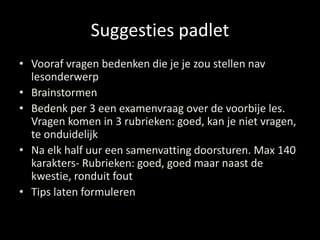 Suggesties padlet 
• Vooraf vragen bedenken die je je zou stellen nav 
lesonderwerp 
• Brainstormen 
• Bedenk per 3 een examenvraag over de voorbije les. 
Vragen komen in 3 rubrieken: goed, kan je niet vragen, 
te onduidelijk 
• Na elk half uur een samenvatting doorsturen. Max 140 
karakters- Rubrieken: goed, goed maar naast de 
kwestie, ronduit fout 
• Tips laten formuleren 
 