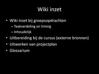 Wiki inzet 
• Wiki inzet bij groepsopdrachten 
– Taakverdeling en timing 
– Inhoudelijk 
• Uitbereiding bij de cursus (externe bronnen) 
• Uitwerken van projectplan 
• Glossarium 
 