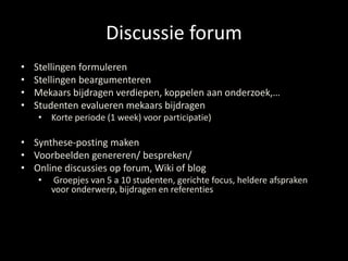 Discussie forum 
• Stellingen formuleren 
• Stellingen beargumenteren 
• Mekaars bijdragen verdiepen, koppelen aan onderzoek,… 
• Studenten evalueren mekaars bijdragen 
• Korte periode (1 week) voor participatie) 
• Synthese-posting maken 
• Voorbeelden genereren/ bespreken/ 
• Online discussies op forum, Wiki of blog 
• Groepjes van 5 a 10 studenten, gerichte focus, heldere afspraken 
voor onderwerp, bijdragen en referenties 
 