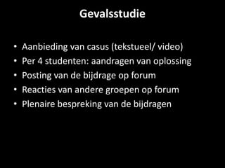 Gevalsstudie 
• Aanbieding van casus (tekstueel/ video) 
• Per 4 studenten: aandragen van oplossing 
• Posting van de bijdrage op forum 
• Reacties van andere groepen op forum 
• Plenaire bespreking van de bijdragen 
 