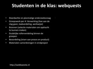 Studenten in de klas: webquests 
• Doordachte en planmatige onderzoeksvraag 
• Groepswerk per 4: Verwerking (hoe aan de 
slag gaan, taakverdeling, werkwijze) 
• Bronnen (selectie materialen om opdracht 
te kunnen maken) 
• Duidelijke rollenverdeling binnen de 
groepen 
• Beoordeling (eisen aan proces en product) 
• Materialen samenbrengen in eindproject 
http://webkwestie.nl 
 
