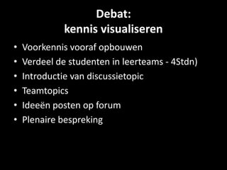 Debat: 
kennis visualiseren 
• Voorkennis vooraf opbouwen 
• Verdeel de studenten in leerteams - 4Stdn) 
• Introductie van discussietopic 
• Teamtopics 
• Ideeën posten op forum 
• Plenaire bespreking 
 