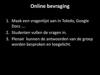 Online bevraging 
1. Maak een vragenlijst aan in Toledo, Google 
Docs …. 
2. Studenten vullen de vragen in. 
3. Plenair kunnen de antwoorden van de groep 
worden besproken en toegelicht. 
 