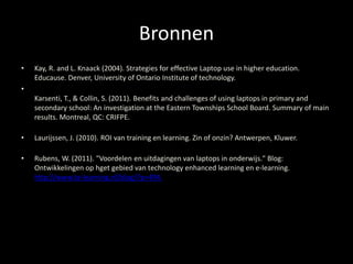 Bronnen 
• Kay, R. and L. Knaack (2004). Strategies for effective Laptop use in higher education. 
Educause. Denver, University of Ontario Institute of technology. 
• 
Karsenti, T., & Collin, S. (2011). Benefits and challenges of using laptops in primary and 
secondary school: An investigation at the Eastern Townships School Board. Summary of main 
results. Montreal, QC: CRIFPE. 
• Laurijssen, J. (2010). ROI van training en learning. Zin of onzin? Antwerpen, Kluwer. 
• Rubens, W. (2011). "Voordelen en uitdagingen van laptops in onderwijs." Blog: 
Ontwikkelingen op hget gebied van technology enhanced learning en e-learning. 
http://www.te-learning.nl/blog/?p=494. 
