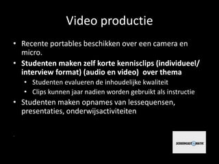 Video productie 
• Recente portables beschikken over een camera en 
micro. 
• Studenten maken zelf korte kennisclips (individueel/ 
interview format) (audio en video) over thema 
• Studenten evalueren de inhoudelijke kwaliteit 
• Clips kunnen jaar nadien worden gebruikt als instructie 
• Studenten maken opnames van lessequensen, 
presentaties, onderwijsactiviteiten 
 
