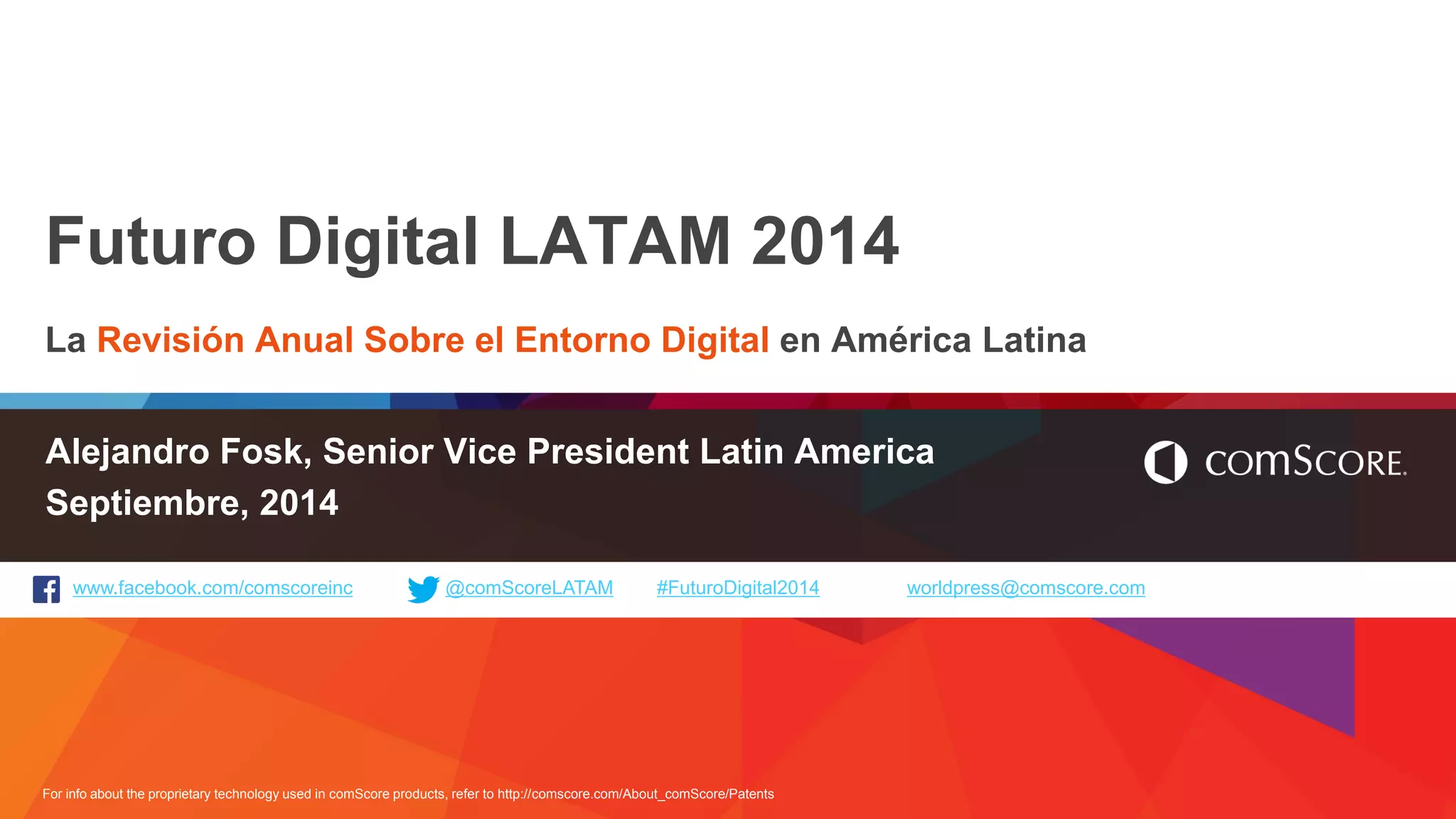 For info about the proprietary technology used in comScore products, refer to http://comscore.com/About_comScore/Patents 
www.facebook.com/comscoreinc @comScoreLATAM #FuturoDigital2014 worldpress@comscore.com 
Futuro Digital LATAM 2014 
La Revisión Anual Sobre el Entorno Digital en América Latina 
Alejandro Fosk, Senior Vice President Latin America 
Septiembre, 2014  