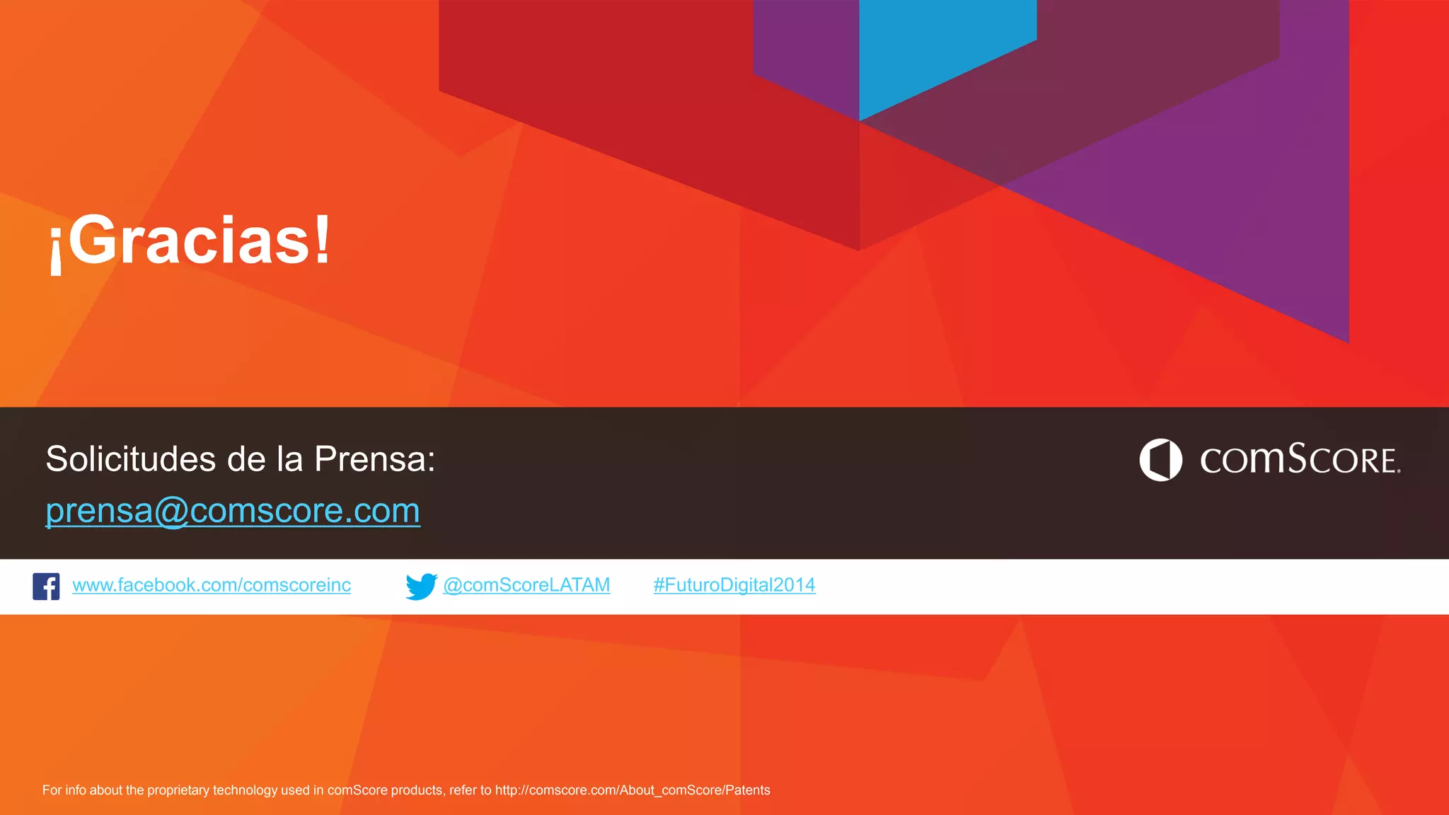 www.facebook.com/comscoreinc @comScoreLATAM #FuturoDigital2014 
For info about the proprietary technology used in comScore products, refer to http://comscore.com/About_comScore/Patents 
¡Gracias! 
Solicitudes de la Prensa: prensa@comscore.com 