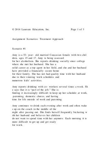 © 2014 Laureate Education, Inc. Page 1 of 3
Assignment Scenarios: Treatment Approach
Scenario #1
Amy is a 53‐ year‐ old married Caucasian female with two chil
dren, ages 15 and 17. Amy is being assessed
for her alcoholism. She reports drinking socially since college
where she met her husband. She has a
solid career as a top agent in her field, and she and her husband
have provided a financially secure home
for their family. She has not had quality time with her husband
due to their rotating work schedules and
numerous kids’ activities.
Amy reports drinking with co‐ workers several times a week. Sh
e says that it is “part of the job.” She is
finding it increasingly difficult to keep up her schedule at work,
parenting, domestic chores, and having
time for life outside of work and parenting.
Amy continues to drink each evening after work and often wake
s up on the couch in the middle of the
night after passing out. She finds herself frequently bickering w
ith her husband and believes her children
do not want to spend time with her anymore. Each morning it is
more difficult to get up and get ready
for work.
 
